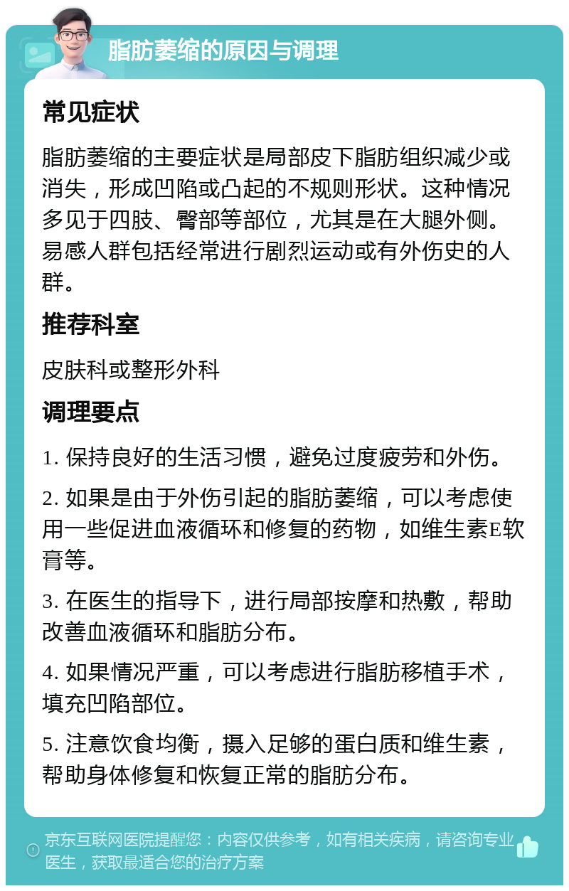 脂肪萎缩的原因与调理 常见症状 脂肪萎缩的主要症状是局部皮下脂肪组织减少或消失，形成凹陷或凸起的不规则形状。这种情况多见于四肢、臀部等部位，尤其是在大腿外侧。易感人群包括经常进行剧烈运动或有外伤史的人群。 推荐科室 皮肤科或整形外科 调理要点 1. 保持良好的生活习惯，避免过度疲劳和外伤。 2. 如果是由于外伤引起的脂肪萎缩，可以考虑使用一些促进血液循环和修复的药物，如维生素E软膏等。 3. 在医生的指导下，进行局部按摩和热敷，帮助改善血液循环和脂肪分布。 4. 如果情况严重，可以考虑进行脂肪移植手术，填充凹陷部位。 5. 注意饮食均衡，摄入足够的蛋白质和维生素，帮助身体修复和恢复正常的脂肪分布。