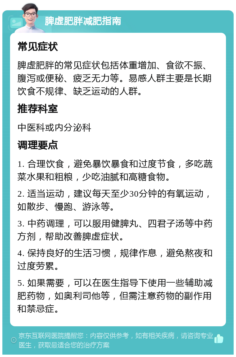 脾虚肥胖减肥指南 常见症状 脾虚肥胖的常见症状包括体重增加、食欲不振、腹泻或便秘、疲乏无力等。易感人群主要是长期饮食不规律、缺乏运动的人群。 推荐科室 中医科或内分泌科 调理要点 1. 合理饮食，避免暴饮暴食和过度节食，多吃蔬菜水果和粗粮，少吃油腻和高糖食物。 2. 适当运动，建议每天至少30分钟的有氧运动，如散步、慢跑、游泳等。 3. 中药调理，可以服用健脾丸、四君子汤等中药方剂，帮助改善脾虚症状。 4. 保持良好的生活习惯，规律作息，避免熬夜和过度劳累。 5. 如果需要，可以在医生指导下使用一些辅助减肥药物，如奥利司他等，但需注意药物的副作用和禁忌症。