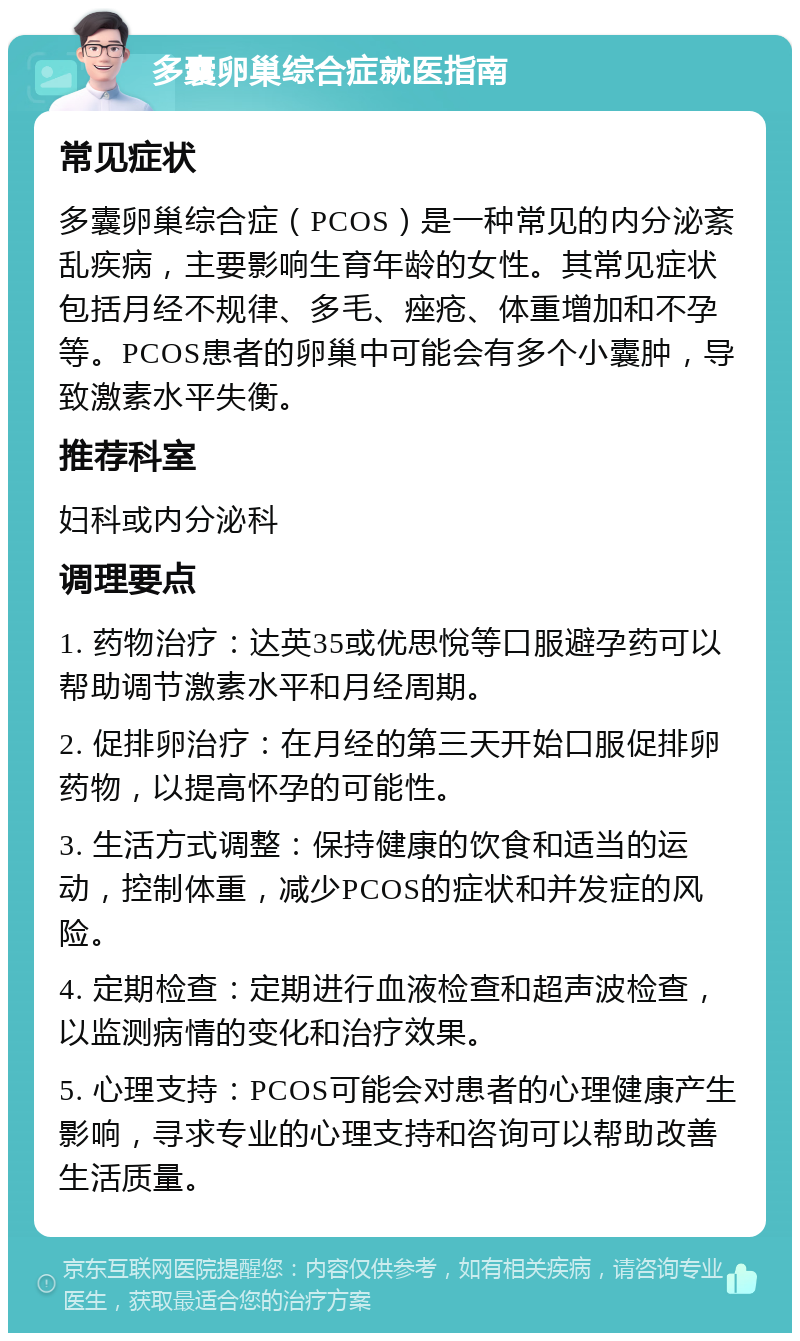 多囊卵巢综合症就医指南 常见症状 多囊卵巢综合症（PCOS）是一种常见的内分泌紊乱疾病，主要影响生育年龄的女性。其常见症状包括月经不规律、多毛、痤疮、体重增加和不孕等。PCOS患者的卵巢中可能会有多个小囊肿，导致激素水平失衡。 推荐科室 妇科或内分泌科 调理要点 1. 药物治疗：达英35或优思悅等口服避孕药可以帮助调节激素水平和月经周期。 2. 促排卵治疗：在月经的第三天开始口服促排卵药物，以提高怀孕的可能性。 3. 生活方式调整：保持健康的饮食和适当的运动，控制体重，减少PCOS的症状和并发症的风险。 4. 定期检查：定期进行血液检查和超声波检查，以监测病情的变化和治疗效果。 5. 心理支持：PCOS可能会对患者的心理健康产生影响，寻求专业的心理支持和咨询可以帮助改善生活质量。