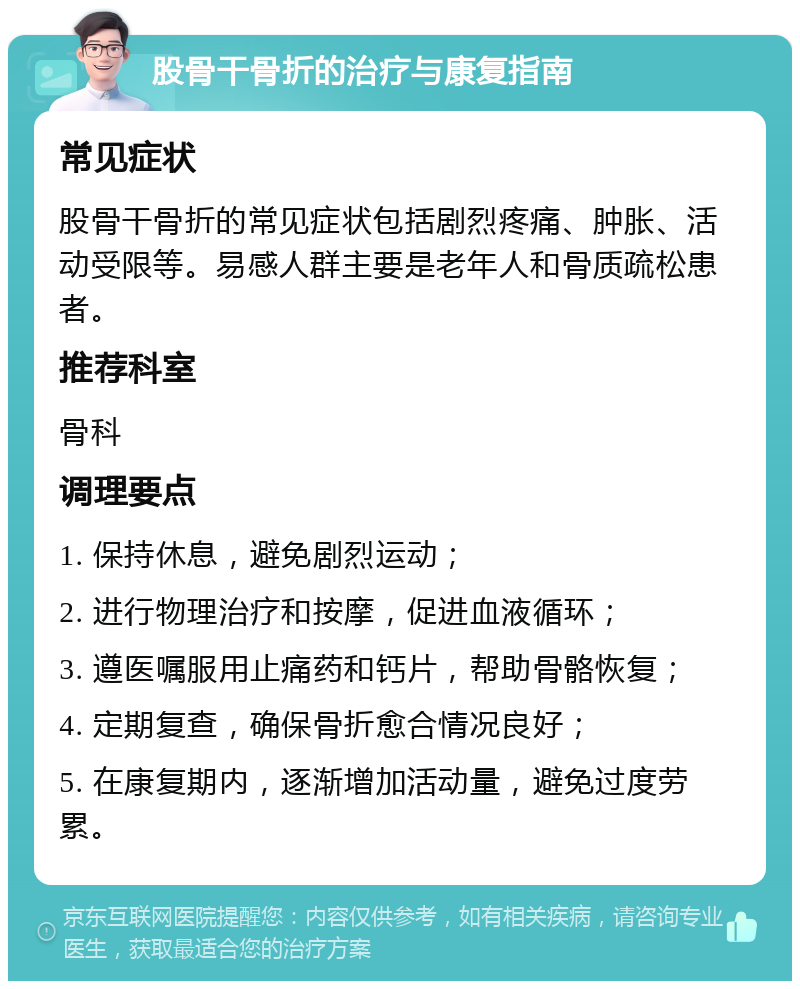 股骨干骨折的治疗与康复指南 常见症状 股骨干骨折的常见症状包括剧烈疼痛、肿胀、活动受限等。易感人群主要是老年人和骨质疏松患者。 推荐科室 骨科 调理要点 1. 保持休息，避免剧烈运动； 2. 进行物理治疗和按摩，促进血液循环； 3. 遵医嘱服用止痛药和钙片，帮助骨骼恢复； 4. 定期复查，确保骨折愈合情况良好； 5. 在康复期内，逐渐增加活动量，避免过度劳累。