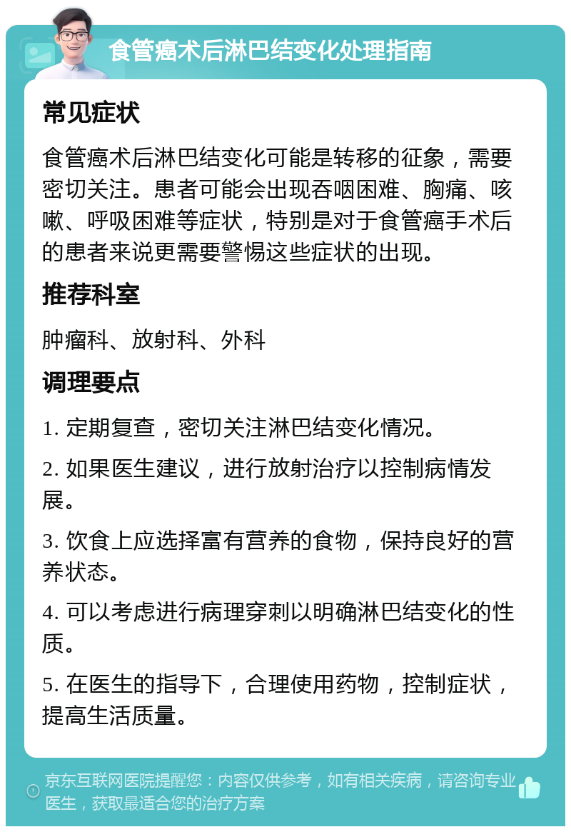 食管癌术后淋巴结变化处理指南 常见症状 食管癌术后淋巴结变化可能是转移的征象，需要密切关注。患者可能会出现吞咽困难、胸痛、咳嗽、呼吸困难等症状，特别是对于食管癌手术后的患者来说更需要警惕这些症状的出现。 推荐科室 肿瘤科、放射科、外科 调理要点 1. 定期复查，密切关注淋巴结变化情况。 2. 如果医生建议，进行放射治疗以控制病情发展。 3. 饮食上应选择富有营养的食物，保持良好的营养状态。 4. 可以考虑进行病理穿刺以明确淋巴结变化的性质。 5. 在医生的指导下，合理使用药物，控制症状，提高生活质量。