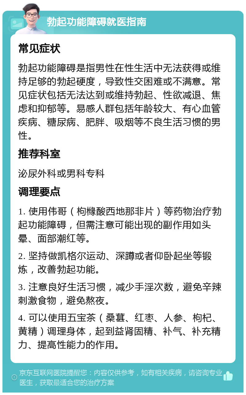 勃起功能障碍就医指南 常见症状 勃起功能障碍是指男性在性生活中无法获得或维持足够的勃起硬度，导致性交困难或不满意。常见症状包括无法达到或维持勃起、性欲减退、焦虑和抑郁等。易感人群包括年龄较大、有心血管疾病、糖尿病、肥胖、吸烟等不良生活习惯的男性。 推荐科室 泌尿外科或男科专科 调理要点 1. 使用伟哥（枸橼酸西地那非片）等药物治疗勃起功能障碍，但需注意可能出现的副作用如头晕、面部潮红等。 2. 坚持做凯格尔运动、深蹲或者仰卧起坐等锻炼，改善勃起功能。 3. 注意良好生活习惯，减少手淫次数，避免辛辣刺激食物，避免熬夜。 4. 可以使用五宝茶（桑葚、红枣、人参、枸杞、黄精）调理身体，起到益肾固精、补气、补充精力、提高性能力的作用。