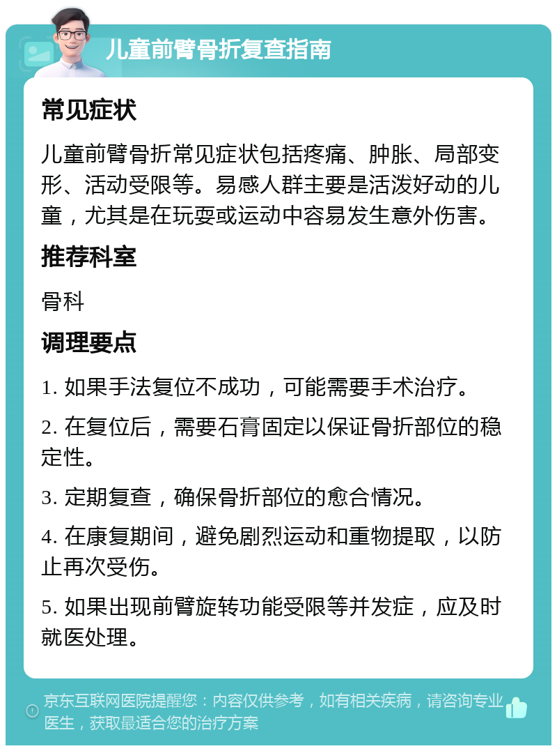 儿童前臂骨折复查指南 常见症状 儿童前臂骨折常见症状包括疼痛、肿胀、局部变形、活动受限等。易感人群主要是活泼好动的儿童，尤其是在玩耍或运动中容易发生意外伤害。 推荐科室 骨科 调理要点 1. 如果手法复位不成功，可能需要手术治疗。 2. 在复位后，需要石膏固定以保证骨折部位的稳定性。 3. 定期复查，确保骨折部位的愈合情况。 4. 在康复期间，避免剧烈运动和重物提取，以防止再次受伤。 5. 如果出现前臂旋转功能受限等并发症，应及时就医处理。