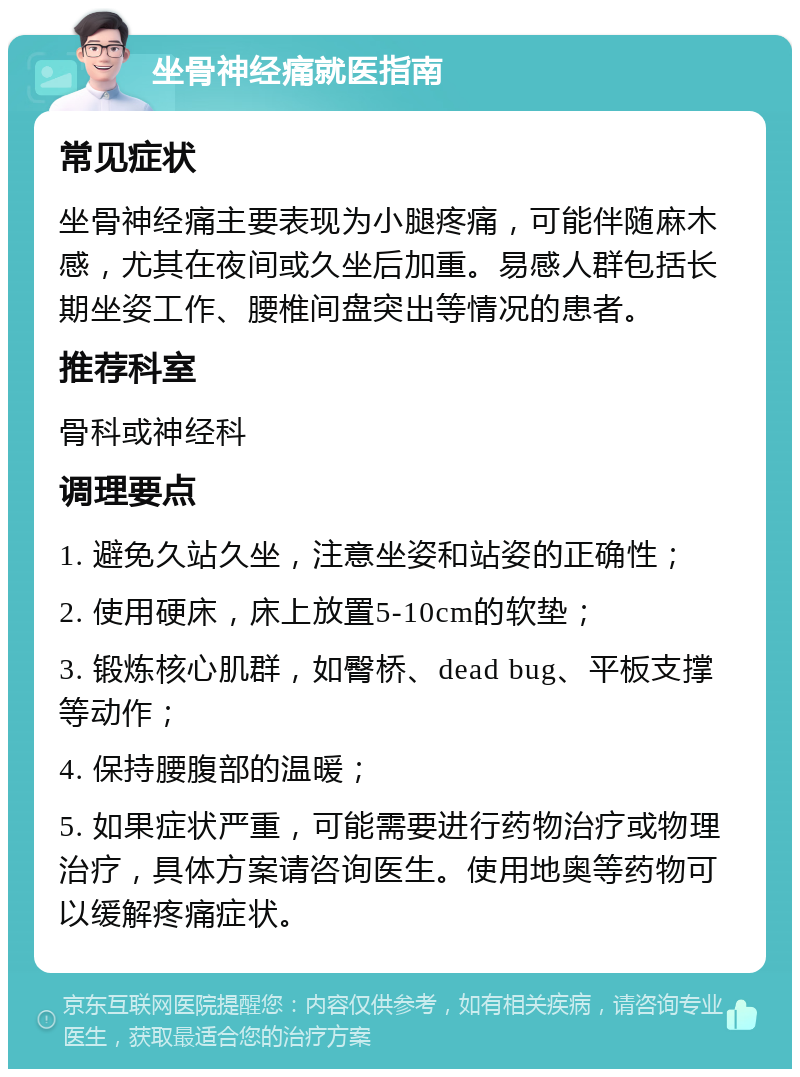 坐骨神经痛就医指南 常见症状 坐骨神经痛主要表现为小腿疼痛，可能伴随麻木感，尤其在夜间或久坐后加重。易感人群包括长期坐姿工作、腰椎间盘突出等情况的患者。 推荐科室 骨科或神经科 调理要点 1. 避免久站久坐，注意坐姿和站姿的正确性； 2. 使用硬床，床上放置5-10cm的软垫； 3. 锻炼核心肌群，如臀桥、dead bug、平板支撑等动作； 4. 保持腰腹部的温暖； 5. 如果症状严重，可能需要进行药物治疗或物理治疗，具体方案请咨询医生。使用地奥等药物可以缓解疼痛症状。