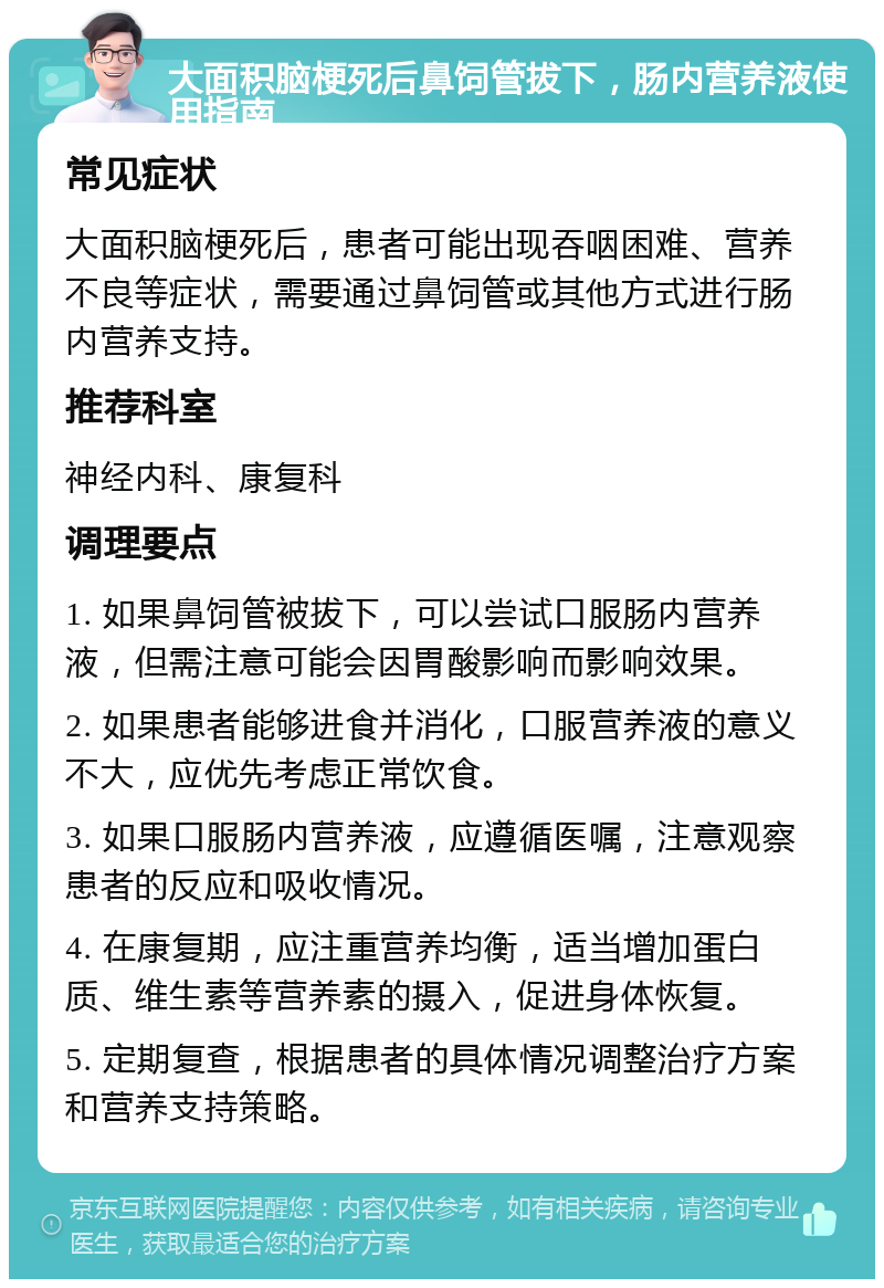 大面积脑梗死后鼻饲管拔下，肠内营养液使用指南 常见症状 大面积脑梗死后，患者可能出现吞咽困难、营养不良等症状，需要通过鼻饲管或其他方式进行肠内营养支持。 推荐科室 神经内科、康复科 调理要点 1. 如果鼻饲管被拔下，可以尝试口服肠内营养液，但需注意可能会因胃酸影响而影响效果。 2. 如果患者能够进食并消化，口服营养液的意义不大，应优先考虑正常饮食。 3. 如果口服肠内营养液，应遵循医嘱，注意观察患者的反应和吸收情况。 4. 在康复期，应注重营养均衡，适当增加蛋白质、维生素等营养素的摄入，促进身体恢复。 5. 定期复查，根据患者的具体情况调整治疗方案和营养支持策略。