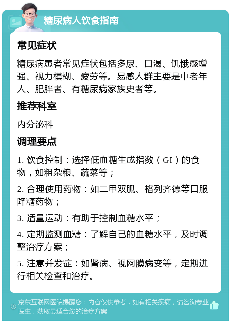 糖尿病人饮食指南 常见症状 糖尿病患者常见症状包括多尿、口渴、饥饿感增强、视力模糊、疲劳等。易感人群主要是中老年人、肥胖者、有糖尿病家族史者等。 推荐科室 内分泌科 调理要点 1. 饮食控制：选择低血糖生成指数（GI）的食物，如粗杂粮、蔬菜等； 2. 合理使用药物：如二甲双胍、格列齐德等口服降糖药物； 3. 适量运动：有助于控制血糖水平； 4. 定期监测血糖：了解自己的血糖水平，及时调整治疗方案； 5. 注意并发症：如肾病、视网膜病变等，定期进行相关检查和治疗。