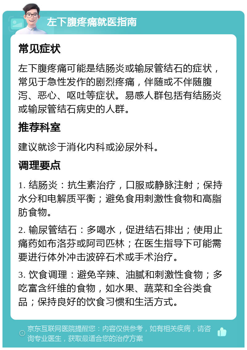 左下腹疼痛就医指南 常见症状 左下腹疼痛可能是结肠炎或输尿管结石的症状，常见于急性发作的剧烈疼痛，伴随或不伴随腹泻、恶心、呕吐等症状。易感人群包括有结肠炎或输尿管结石病史的人群。 推荐科室 建议就诊于消化内科或泌尿外科。 调理要点 1. 结肠炎：抗生素治疗，口服或静脉注射；保持水分和电解质平衡；避免食用刺激性食物和高脂肪食物。 2. 输尿管结石：多喝水，促进结石排出；使用止痛药如布洛芬或阿司匹林；在医生指导下可能需要进行体外冲击波碎石术或手术治疗。 3. 饮食调理：避免辛辣、油腻和刺激性食物；多吃富含纤维的食物，如水果、蔬菜和全谷类食品；保持良好的饮食习惯和生活方式。