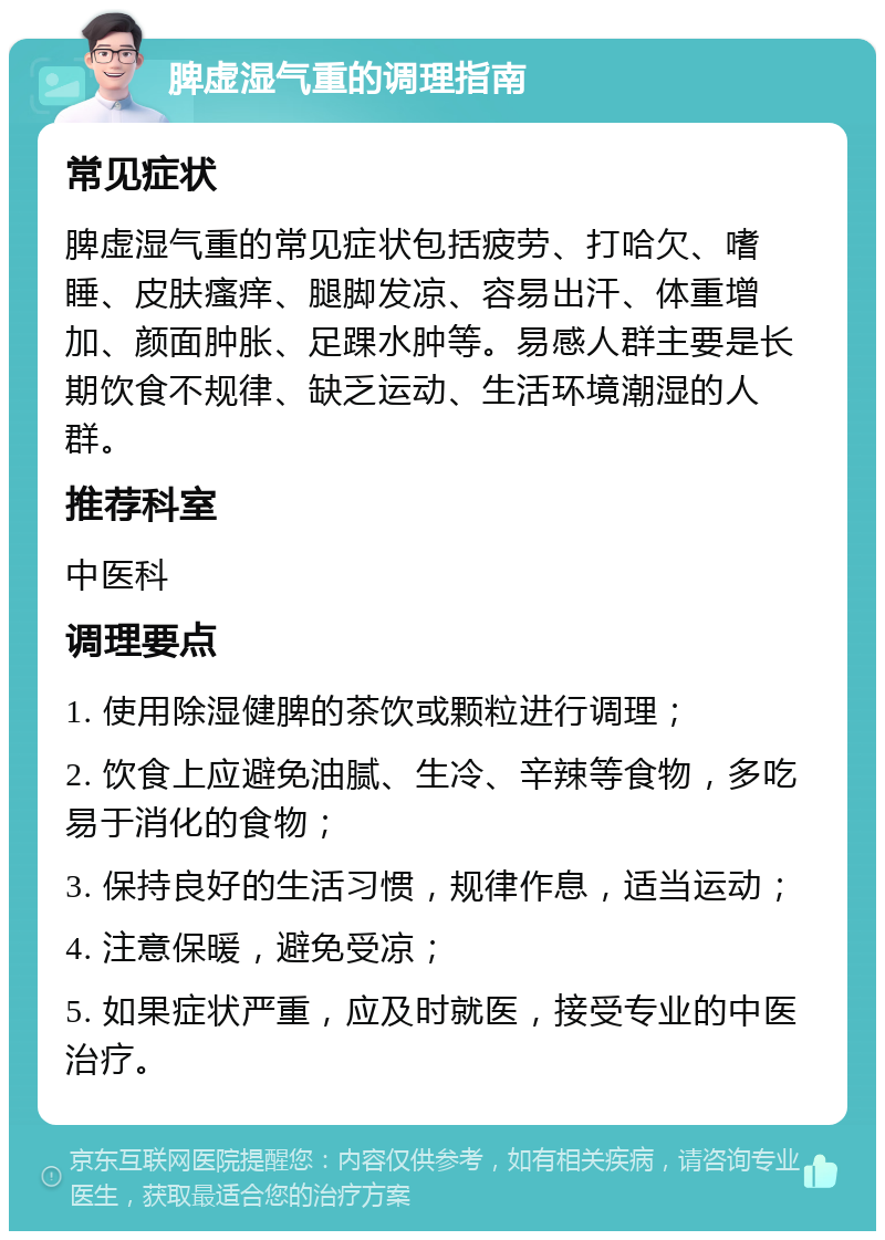 脾虚湿气重的调理指南 常见症状 脾虚湿气重的常见症状包括疲劳、打哈欠、嗜睡、皮肤瘙痒、腿脚发凉、容易出汗、体重增加、颜面肿胀、足踝水肿等。易感人群主要是长期饮食不规律、缺乏运动、生活环境潮湿的人群。 推荐科室 中医科 调理要点 1. 使用除湿健脾的茶饮或颗粒进行调理； 2. 饮食上应避免油腻、生冷、辛辣等食物，多吃易于消化的食物； 3. 保持良好的生活习惯，规律作息，适当运动； 4. 注意保暖，避免受凉； 5. 如果症状严重，应及时就医，接受专业的中医治疗。