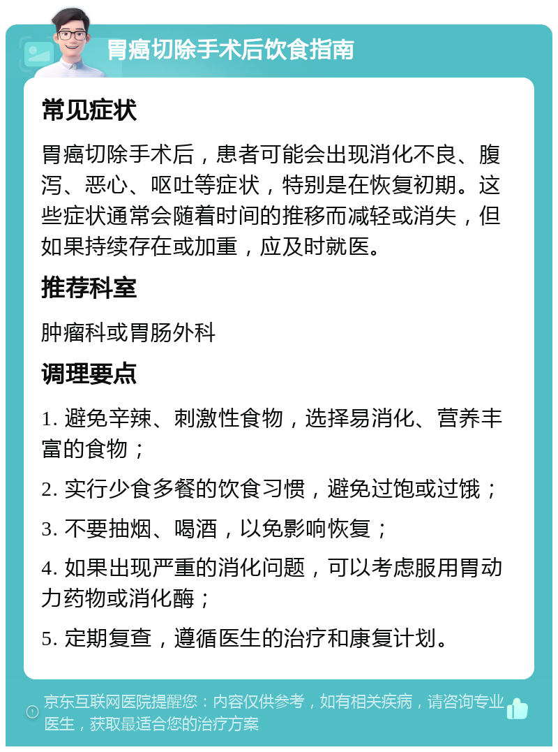 胃癌切除手术后饮食指南 常见症状 胃癌切除手术后，患者可能会出现消化不良、腹泻、恶心、呕吐等症状，特别是在恢复初期。这些症状通常会随着时间的推移而减轻或消失，但如果持续存在或加重，应及时就医。 推荐科室 肿瘤科或胃肠外科 调理要点 1. 避免辛辣、刺激性食物，选择易消化、营养丰富的食物； 2. 实行少食多餐的饮食习惯，避免过饱或过饿； 3. 不要抽烟、喝酒，以免影响恢复； 4. 如果出现严重的消化问题，可以考虑服用胃动力药物或消化酶； 5. 定期复查，遵循医生的治疗和康复计划。