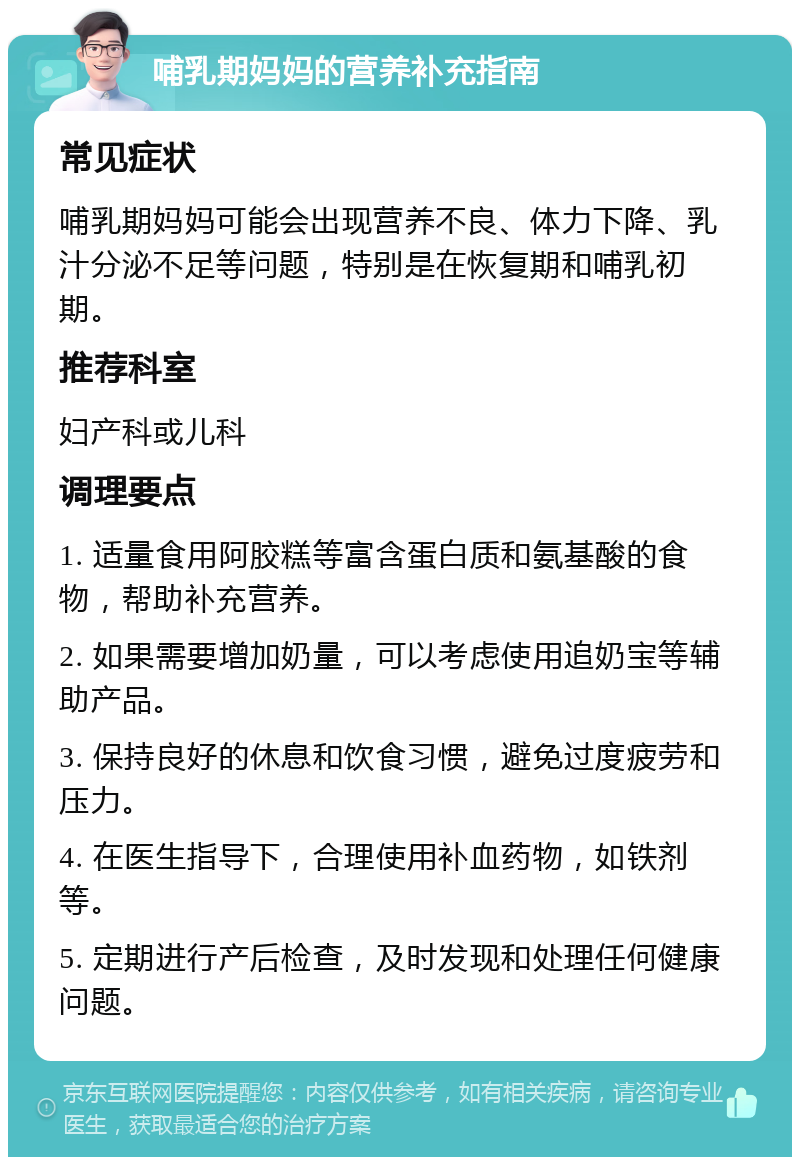 哺乳期妈妈的营养补充指南 常见症状 哺乳期妈妈可能会出现营养不良、体力下降、乳汁分泌不足等问题，特别是在恢复期和哺乳初期。 推荐科室 妇产科或儿科 调理要点 1. 适量食用阿胶糕等富含蛋白质和氨基酸的食物，帮助补充营养。 2. 如果需要增加奶量，可以考虑使用追奶宝等辅助产品。 3. 保持良好的休息和饮食习惯，避免过度疲劳和压力。 4. 在医生指导下，合理使用补血药物，如铁剂等。 5. 定期进行产后检查，及时发现和处理任何健康问题。