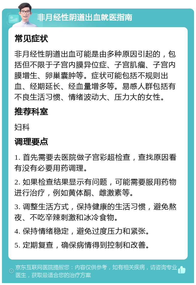 非月经性阴道出血就医指南 常见症状 非月经性阴道出血可能是由多种原因引起的，包括但不限于子宫内膜异位症、子宫肌瘤、子宫内膜增生、卵巢囊肿等。症状可能包括不规则出血、经期延长、经血量增多等。易感人群包括有不良生活习惯、情绪波动大、压力大的女性。 推荐科室 妇科 调理要点 1. 首先需要去医院做子宫彩超检查，查找原因看有没有必要用药调理。 2. 如果检查结果显示有问题，可能需要服用药物进行治疗，例如黄体酮、雌激素等。 3. 调整生活方式，保持健康的生活习惯，避免熬夜、不吃辛辣刺激和冰冷食物。 4. 保持情绪稳定，避免过度压力和紧张。 5. 定期复查，确保病情得到控制和改善。