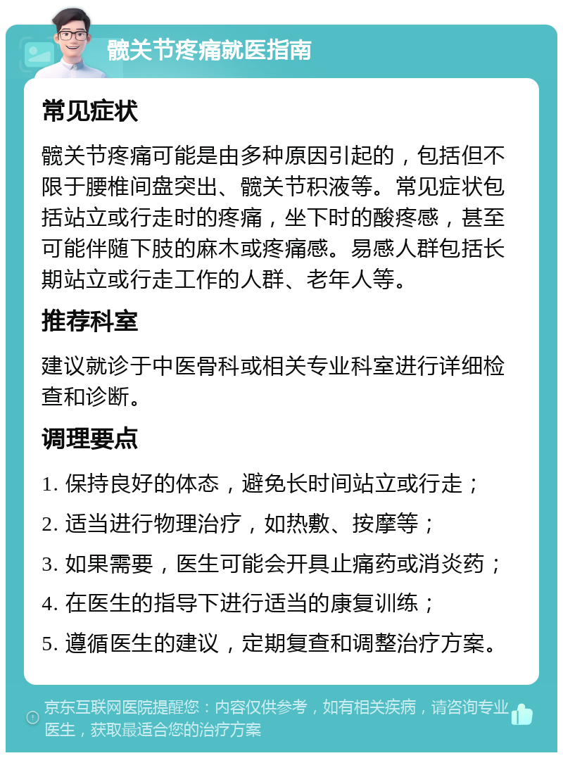 髋关节疼痛就医指南 常见症状 髋关节疼痛可能是由多种原因引起的，包括但不限于腰椎间盘突出、髋关节积液等。常见症状包括站立或行走时的疼痛，坐下时的酸疼感，甚至可能伴随下肢的麻木或疼痛感。易感人群包括长期站立或行走工作的人群、老年人等。 推荐科室 建议就诊于中医骨科或相关专业科室进行详细检查和诊断。 调理要点 1. 保持良好的体态，避免长时间站立或行走； 2. 适当进行物理治疗，如热敷、按摩等； 3. 如果需要，医生可能会开具止痛药或消炎药； 4. 在医生的指导下进行适当的康复训练； 5. 遵循医生的建议，定期复查和调整治疗方案。