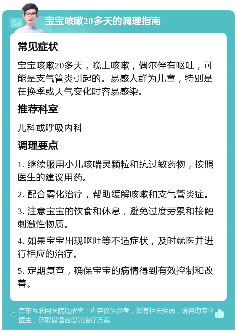 宝宝咳嗽20多天的调理指南 常见症状 宝宝咳嗽20多天，晚上咳嗽，偶尔伴有呕吐，可能是支气管炎引起的。易感人群为儿童，特别是在换季或天气变化时容易感染。 推荐科室 儿科或呼吸内科 调理要点 1. 继续服用小儿咳喘灵颗粒和抗过敏药物，按照医生的建议用药。 2. 配合雾化治疗，帮助缓解咳嗽和支气管炎症。 3. 注意宝宝的饮食和休息，避免过度劳累和接触刺激性物质。 4. 如果宝宝出现呕吐等不适症状，及时就医并进行相应的治疗。 5. 定期复查，确保宝宝的病情得到有效控制和改善。