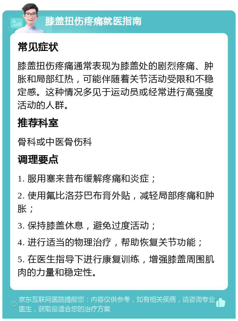 膝盖扭伤疼痛就医指南 常见症状 膝盖扭伤疼痛通常表现为膝盖处的剧烈疼痛、肿胀和局部红热，可能伴随着关节活动受限和不稳定感。这种情况多见于运动员或经常进行高强度活动的人群。 推荐科室 骨科或中医骨伤科 调理要点 1. 服用塞来昔布缓解疼痛和炎症； 2. 使用氟比洛芬巴布膏外贴，减轻局部疼痛和肿胀； 3. 保持膝盖休息，避免过度活动； 4. 进行适当的物理治疗，帮助恢复关节功能； 5. 在医生指导下进行康复训练，增强膝盖周围肌肉的力量和稳定性。