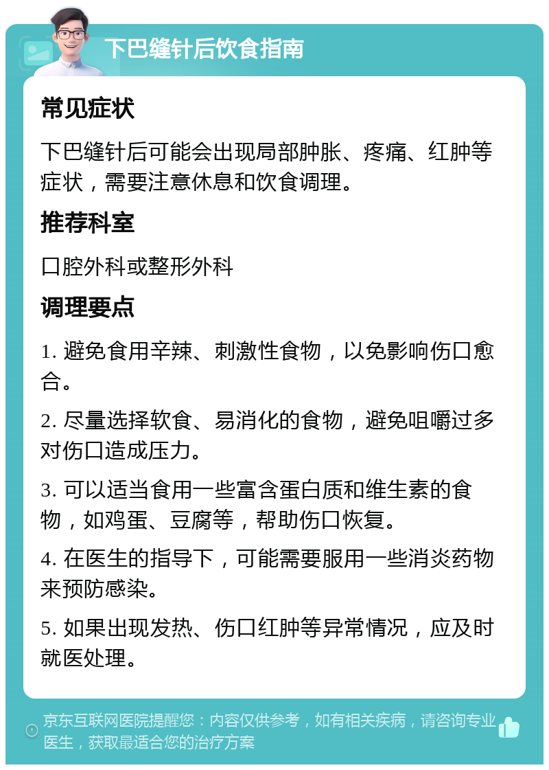 下巴缝针后饮食指南 常见症状 下巴缝针后可能会出现局部肿胀、疼痛、红肿等症状，需要注意休息和饮食调理。 推荐科室 口腔外科或整形外科 调理要点 1. 避免食用辛辣、刺激性食物，以免影响伤口愈合。 2. 尽量选择软食、易消化的食物，避免咀嚼过多对伤口造成压力。 3. 可以适当食用一些富含蛋白质和维生素的食物，如鸡蛋、豆腐等，帮助伤口恢复。 4. 在医生的指导下，可能需要服用一些消炎药物来预防感染。 5. 如果出现发热、伤口红肿等异常情况，应及时就医处理。