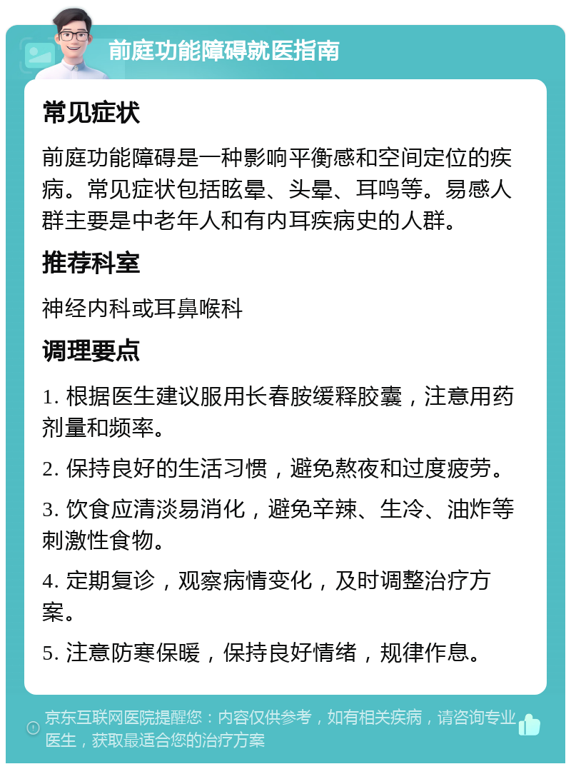 前庭功能障碍就医指南 常见症状 前庭功能障碍是一种影响平衡感和空间定位的疾病。常见症状包括眩晕、头晕、耳鸣等。易感人群主要是中老年人和有内耳疾病史的人群。 推荐科室 神经内科或耳鼻喉科 调理要点 1. 根据医生建议服用长春胺缓释胶囊，注意用药剂量和频率。 2. 保持良好的生活习惯，避免熬夜和过度疲劳。 3. 饮食应清淡易消化，避免辛辣、生冷、油炸等刺激性食物。 4. 定期复诊，观察病情变化，及时调整治疗方案。 5. 注意防寒保暖，保持良好情绪，规律作息。