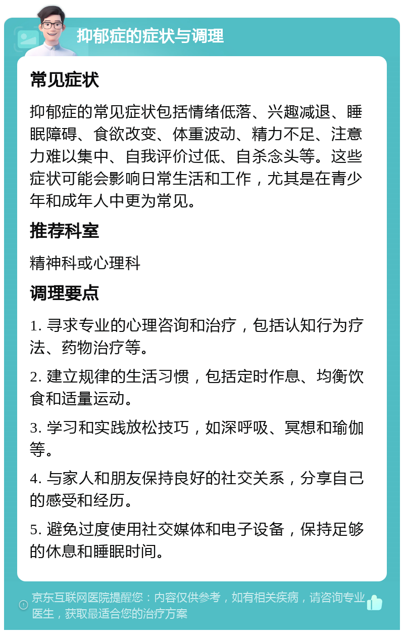 抑郁症的症状与调理 常见症状 抑郁症的常见症状包括情绪低落、兴趣减退、睡眠障碍、食欲改变、体重波动、精力不足、注意力难以集中、自我评价过低、自杀念头等。这些症状可能会影响日常生活和工作，尤其是在青少年和成年人中更为常见。 推荐科室 精神科或心理科 调理要点 1. 寻求专业的心理咨询和治疗，包括认知行为疗法、药物治疗等。 2. 建立规律的生活习惯，包括定时作息、均衡饮食和适量运动。 3. 学习和实践放松技巧，如深呼吸、冥想和瑜伽等。 4. 与家人和朋友保持良好的社交关系，分享自己的感受和经历。 5. 避免过度使用社交媒体和电子设备，保持足够的休息和睡眠时间。