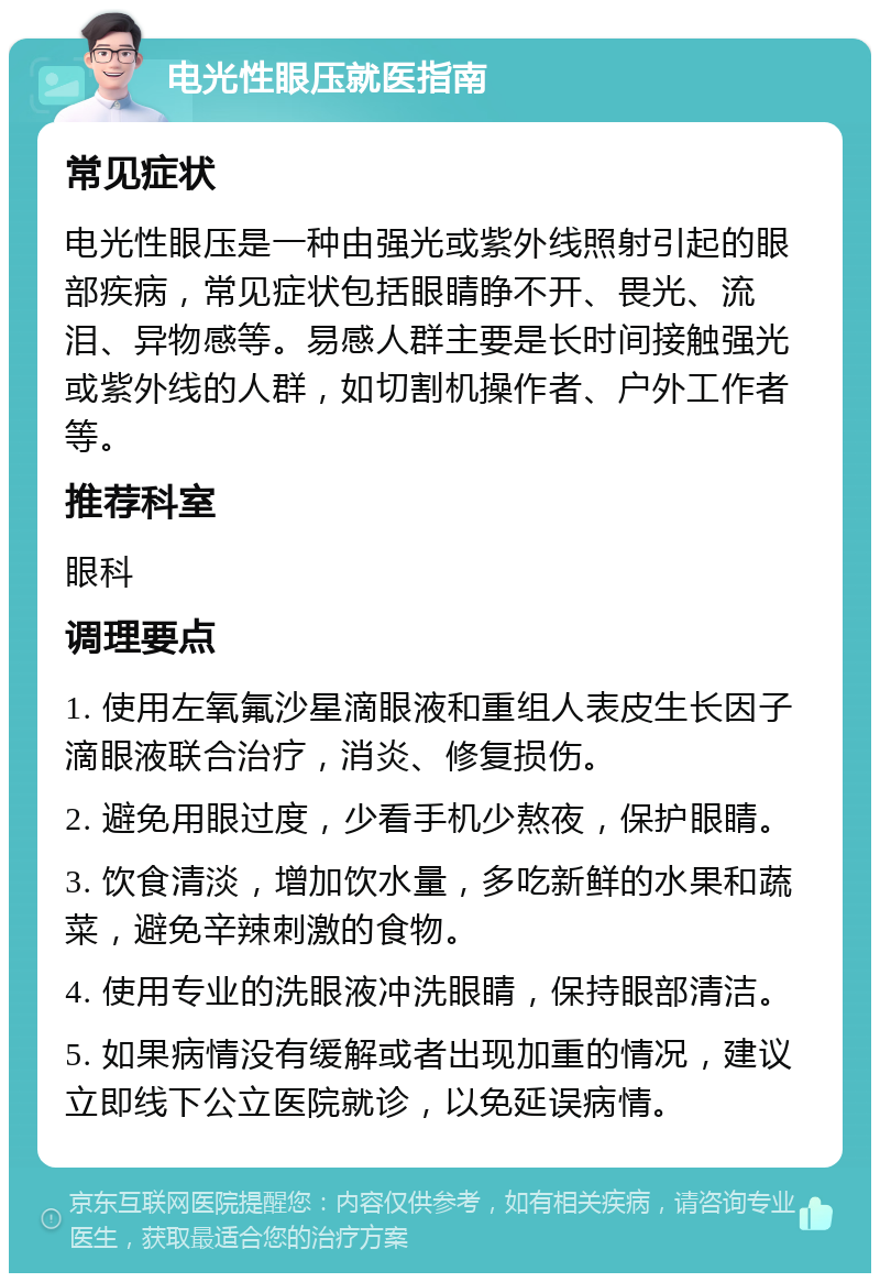 电光性眼压就医指南 常见症状 电光性眼压是一种由强光或紫外线照射引起的眼部疾病，常见症状包括眼睛睁不开、畏光、流泪、异物感等。易感人群主要是长时间接触强光或紫外线的人群，如切割机操作者、户外工作者等。 推荐科室 眼科 调理要点 1. 使用左氧氟沙星滴眼液和重组人表皮生长因子滴眼液联合治疗，消炎、修复损伤。 2. 避免用眼过度，少看手机少熬夜，保护眼睛。 3. 饮食清淡，增加饮水量，多吃新鲜的水果和蔬菜，避免辛辣刺激的食物。 4. 使用专业的洗眼液冲洗眼睛，保持眼部清洁。 5. 如果病情没有缓解或者出现加重的情况，建议立即线下公立医院就诊，以免延误病情。