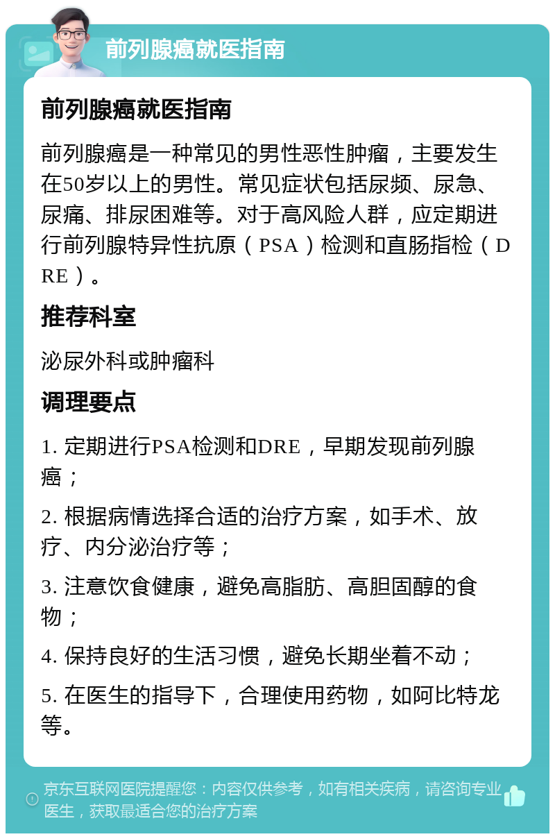 前列腺癌就医指南 前列腺癌就医指南 前列腺癌是一种常见的男性恶性肿瘤，主要发生在50岁以上的男性。常见症状包括尿频、尿急、尿痛、排尿困难等。对于高风险人群，应定期进行前列腺特异性抗原（PSA）检测和直肠指检（DRE）。 推荐科室 泌尿外科或肿瘤科 调理要点 1. 定期进行PSA检测和DRE，早期发现前列腺癌； 2. 根据病情选择合适的治疗方案，如手术、放疗、内分泌治疗等； 3. 注意饮食健康，避免高脂肪、高胆固醇的食物； 4. 保持良好的生活习惯，避免长期坐着不动； 5. 在医生的指导下，合理使用药物，如阿比特龙等。