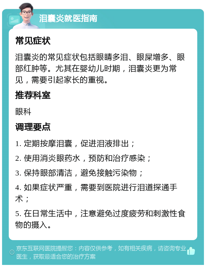 泪囊炎就医指南 常见症状 泪囊炎的常见症状包括眼睛多泪、眼屎增多、眼部红肿等。尤其在婴幼儿时期，泪囊炎更为常见，需要引起家长的重视。 推荐科室 眼科 调理要点 1. 定期按摩泪囊，促进泪液排出； 2. 使用消炎眼药水，预防和治疗感染； 3. 保持眼部清洁，避免接触污染物； 4. 如果症状严重，需要到医院进行泪道探通手术； 5. 在日常生活中，注意避免过度疲劳和刺激性食物的摄入。