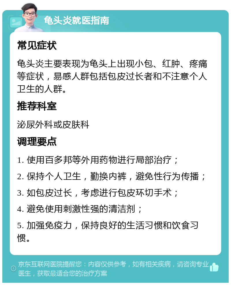 龟头炎就医指南 常见症状 龟头炎主要表现为龟头上出现小包、红肿、疼痛等症状，易感人群包括包皮过长者和不注意个人卫生的人群。 推荐科室 泌尿外科或皮肤科 调理要点 1. 使用百多邦等外用药物进行局部治疗； 2. 保持个人卫生，勤换内裤，避免性行为传播； 3. 如包皮过长，考虑进行包皮环切手术； 4. 避免使用刺激性强的清洁剂； 5. 加强免疫力，保持良好的生活习惯和饮食习惯。