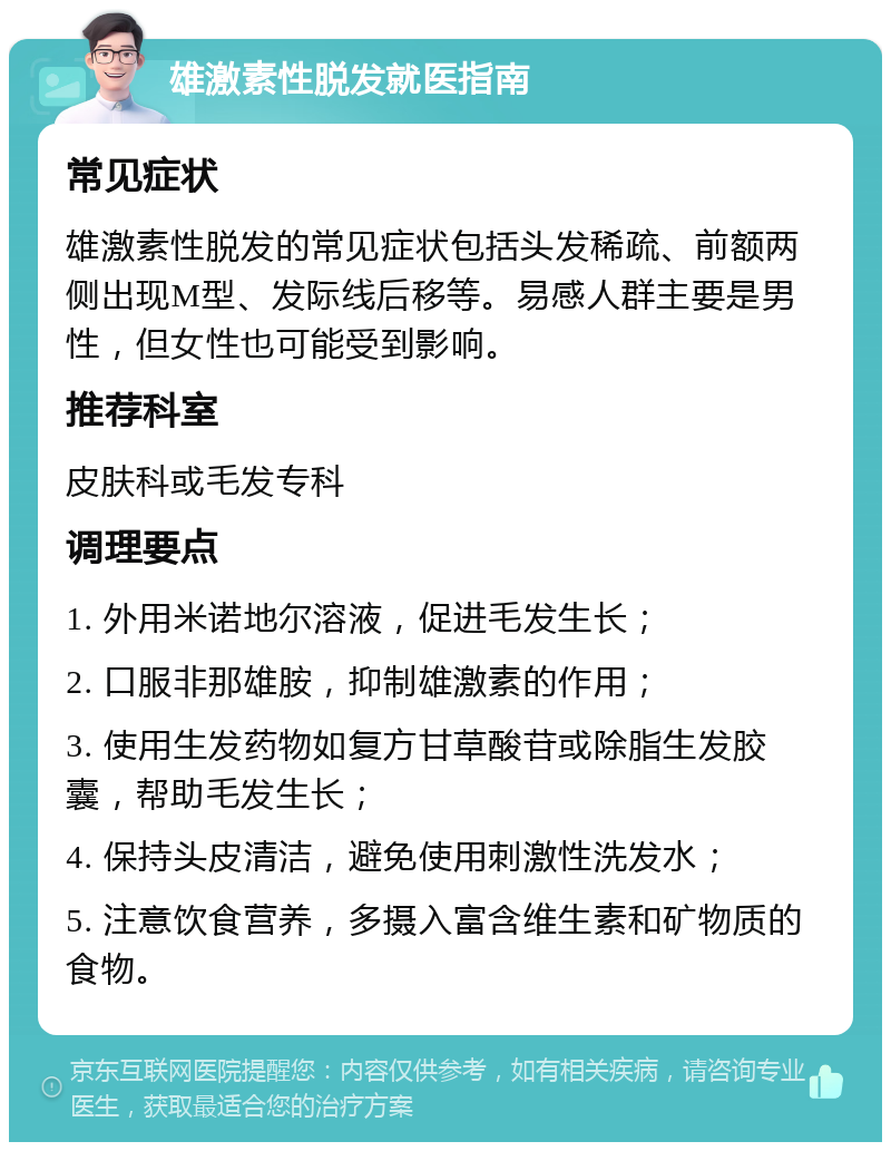 雄激素性脱发就医指南 常见症状 雄激素性脱发的常见症状包括头发稀疏、前额两侧出现M型、发际线后移等。易感人群主要是男性，但女性也可能受到影响。 推荐科室 皮肤科或毛发专科 调理要点 1. 外用米诺地尔溶液，促进毛发生长； 2. 口服非那雄胺，抑制雄激素的作用； 3. 使用生发药物如复方甘草酸苷或除脂生发胶囊，帮助毛发生长； 4. 保持头皮清洁，避免使用刺激性洗发水； 5. 注意饮食营养，多摄入富含维生素和矿物质的食物。