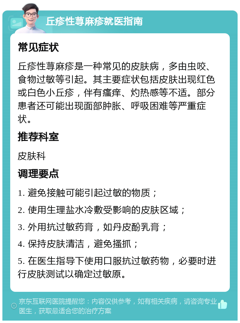 丘疹性荨麻疹就医指南 常见症状 丘疹性荨麻疹是一种常见的皮肤病，多由虫咬、食物过敏等引起。其主要症状包括皮肤出现红色或白色小丘疹，伴有瘙痒、灼热感等不适。部分患者还可能出现面部肿胀、呼吸困难等严重症状。 推荐科室 皮肤科 调理要点 1. 避免接触可能引起过敏的物质； 2. 使用生理盐水冷敷受影响的皮肤区域； 3. 外用抗过敏药膏，如丹皮酚乳膏； 4. 保持皮肤清洁，避免搔抓； 5. 在医生指导下使用口服抗过敏药物，必要时进行皮肤测试以确定过敏原。