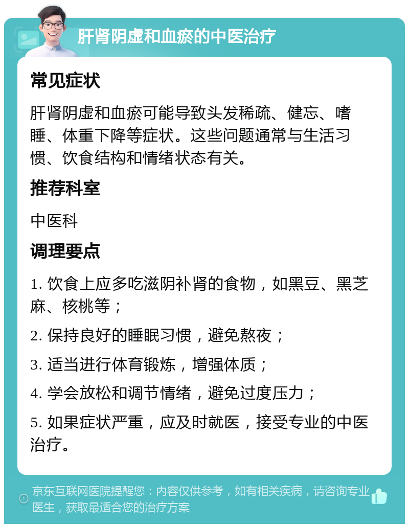 肝肾阴虚和血瘀的中医治疗 常见症状 肝肾阴虚和血瘀可能导致头发稀疏、健忘、嗜睡、体重下降等症状。这些问题通常与生活习惯、饮食结构和情绪状态有关。 推荐科室 中医科 调理要点 1. 饮食上应多吃滋阴补肾的食物，如黑豆、黑芝麻、核桃等； 2. 保持良好的睡眠习惯，避免熬夜； 3. 适当进行体育锻炼，增强体质； 4. 学会放松和调节情绪，避免过度压力； 5. 如果症状严重，应及时就医，接受专业的中医治疗。