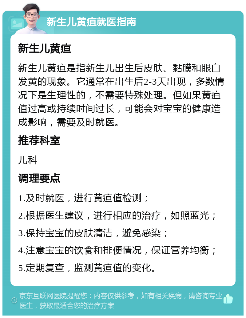 新生儿黄疸就医指南 新生儿黄疸 新生儿黄疸是指新生儿出生后皮肤、黏膜和眼白发黄的现象。它通常在出生后2-3天出现，多数情况下是生理性的，不需要特殊处理。但如果黄疸值过高或持续时间过长，可能会对宝宝的健康造成影响，需要及时就医。 推荐科室 儿科 调理要点 1.及时就医，进行黄疸值检测； 2.根据医生建议，进行相应的治疗，如照蓝光； 3.保持宝宝的皮肤清洁，避免感染； 4.注意宝宝的饮食和排便情况，保证营养均衡； 5.定期复查，监测黄疸值的变化。