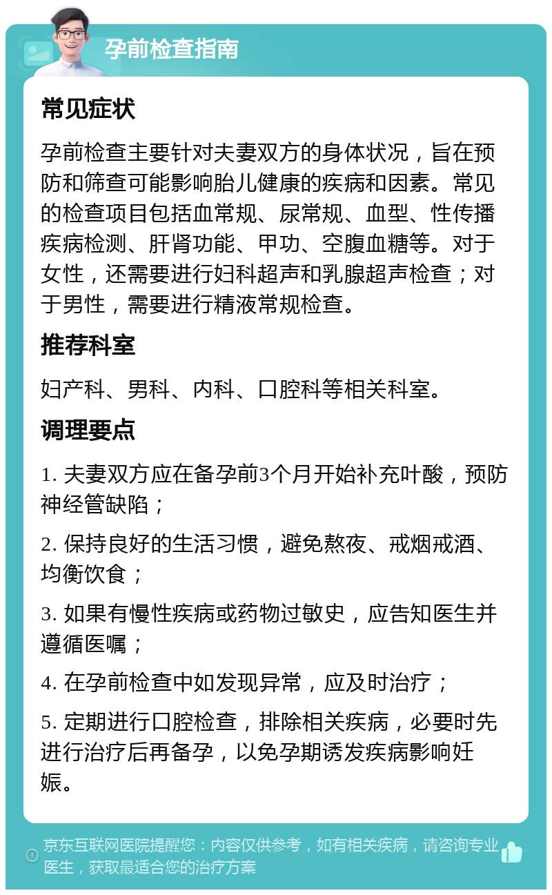 孕前检查指南 常见症状 孕前检查主要针对夫妻双方的身体状况，旨在预防和筛查可能影响胎儿健康的疾病和因素。常见的检查项目包括血常规、尿常规、血型、性传播疾病检测、肝肾功能、甲功、空腹血糖等。对于女性，还需要进行妇科超声和乳腺超声检查；对于男性，需要进行精液常规检查。 推荐科室 妇产科、男科、内科、口腔科等相关科室。 调理要点 1. 夫妻双方应在备孕前3个月开始补充叶酸，预防神经管缺陷； 2. 保持良好的生活习惯，避免熬夜、戒烟戒酒、均衡饮食； 3. 如果有慢性疾病或药物过敏史，应告知医生并遵循医嘱； 4. 在孕前检查中如发现异常，应及时治疗； 5. 定期进行口腔检查，排除相关疾病，必要时先进行治疗后再备孕，以免孕期诱发疾病影响妊娠。