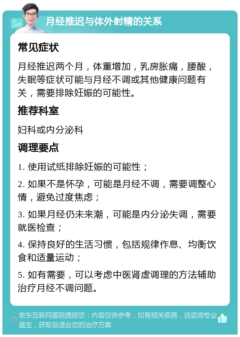 月经推迟与体外射精的关系 常见症状 月经推迟两个月，体重增加，乳房胀痛，腰酸，失眠等症状可能与月经不调或其他健康问题有关，需要排除妊娠的可能性。 推荐科室 妇科或内分泌科 调理要点 1. 使用试纸排除妊娠的可能性； 2. 如果不是怀孕，可能是月经不调，需要调整心情，避免过度焦虑； 3. 如果月经仍未来潮，可能是内分泌失调，需要就医检查； 4. 保持良好的生活习惯，包括规律作息、均衡饮食和适量运动； 5. 如有需要，可以考虑中医肾虚调理的方法辅助治疗月经不调问题。