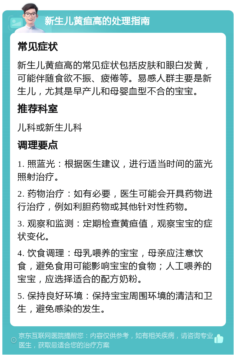 新生儿黄疸高的处理指南 常见症状 新生儿黄疸高的常见症状包括皮肤和眼白发黄，可能伴随食欲不振、疲倦等。易感人群主要是新生儿，尤其是早产儿和母婴血型不合的宝宝。 推荐科室 儿科或新生儿科 调理要点 1. 照蓝光：根据医生建议，进行适当时间的蓝光照射治疗。 2. 药物治疗：如有必要，医生可能会开具药物进行治疗，例如利胆药物或其他针对性药物。 3. 观察和监测：定期检查黄疸值，观察宝宝的症状变化。 4. 饮食调理：母乳喂养的宝宝，母亲应注意饮食，避免食用可能影响宝宝的食物；人工喂养的宝宝，应选择适合的配方奶粉。 5. 保持良好环境：保持宝宝周围环境的清洁和卫生，避免感染的发生。