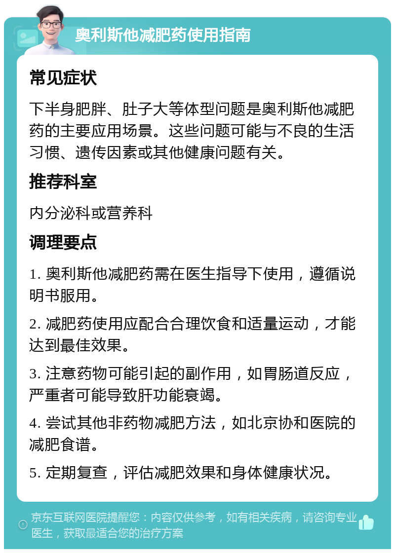 奥利斯他减肥药使用指南 常见症状 下半身肥胖、肚子大等体型问题是奥利斯他减肥药的主要应用场景。这些问题可能与不良的生活习惯、遗传因素或其他健康问题有关。 推荐科室 内分泌科或营养科 调理要点 1. 奥利斯他减肥药需在医生指导下使用，遵循说明书服用。 2. 减肥药使用应配合合理饮食和适量运动，才能达到最佳效果。 3. 注意药物可能引起的副作用，如胃肠道反应，严重者可能导致肝功能衰竭。 4. 尝试其他非药物减肥方法，如北京协和医院的减肥食谱。 5. 定期复查，评估减肥效果和身体健康状况。