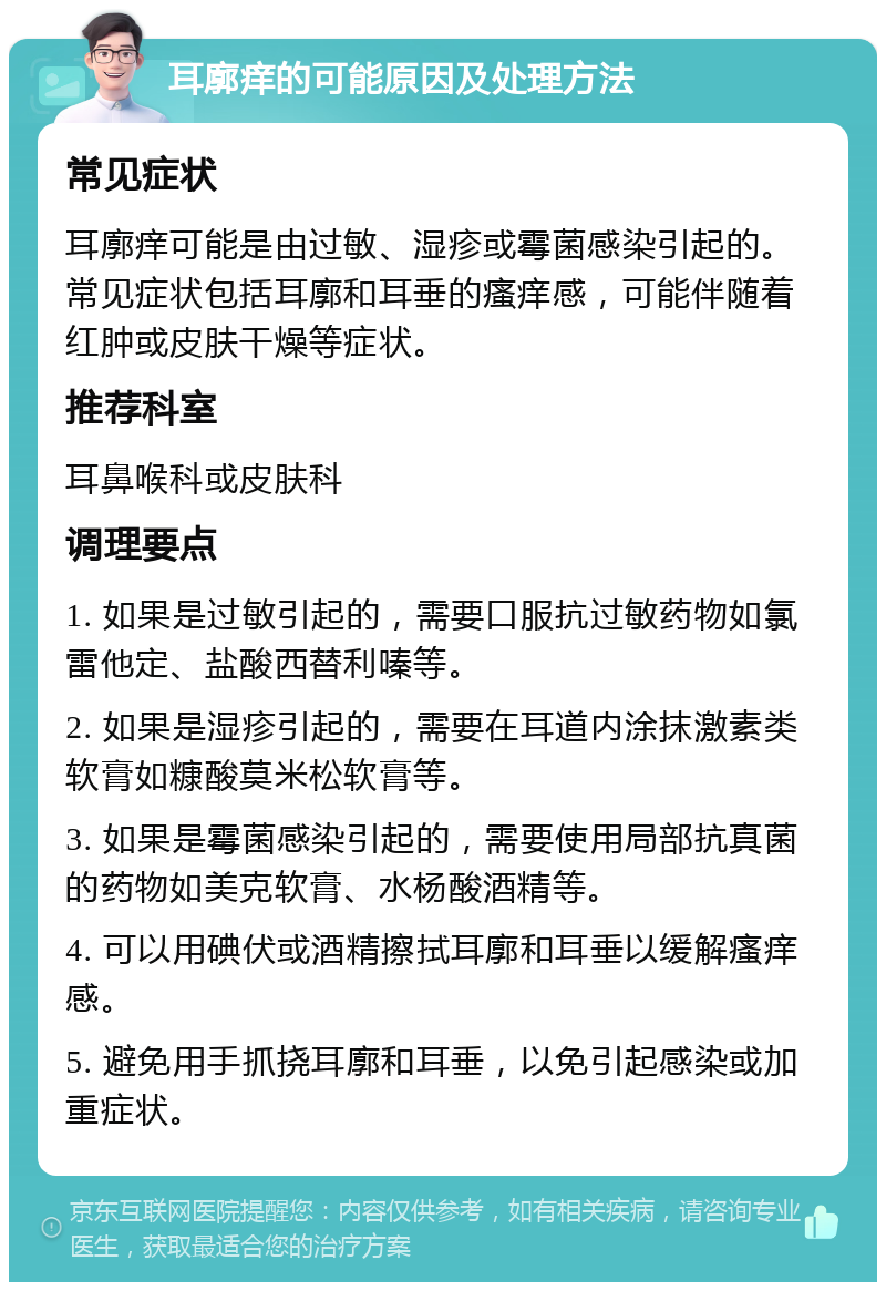 耳廓痒的可能原因及处理方法 常见症状 耳廓痒可能是由过敏、湿疹或霉菌感染引起的。常见症状包括耳廓和耳垂的瘙痒感，可能伴随着红肿或皮肤干燥等症状。 推荐科室 耳鼻喉科或皮肤科 调理要点 1. 如果是过敏引起的，需要口服抗过敏药物如氯雷他定、盐酸西替利嗪等。 2. 如果是湿疹引起的，需要在耳道内涂抹激素类软膏如糠酸莫米松软膏等。 3. 如果是霉菌感染引起的，需要使用局部抗真菌的药物如美克软膏、水杨酸酒精等。 4. 可以用碘伏或酒精擦拭耳廓和耳垂以缓解瘙痒感。 5. 避免用手抓挠耳廓和耳垂，以免引起感染或加重症状。