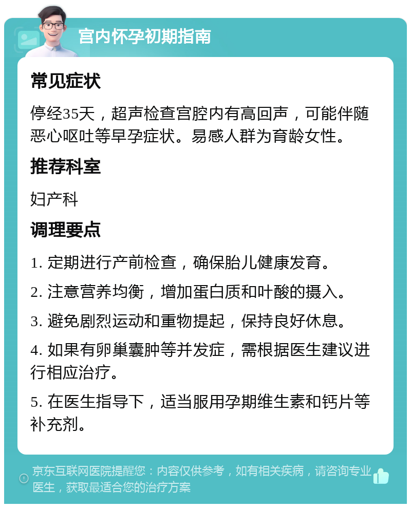 宫内怀孕初期指南 常见症状 停经35天，超声检查宫腔内有高回声，可能伴随恶心呕吐等早孕症状。易感人群为育龄女性。 推荐科室 妇产科 调理要点 1. 定期进行产前检查，确保胎儿健康发育。 2. 注意营养均衡，增加蛋白质和叶酸的摄入。 3. 避免剧烈运动和重物提起，保持良好休息。 4. 如果有卵巢囊肿等并发症，需根据医生建议进行相应治疗。 5. 在医生指导下，适当服用孕期维生素和钙片等补充剂。