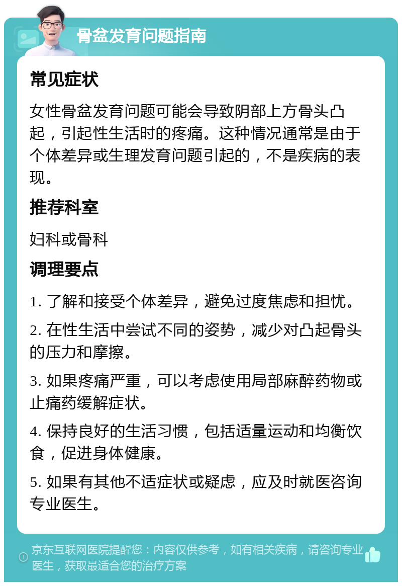 骨盆发育问题指南 常见症状 女性骨盆发育问题可能会导致阴部上方骨头凸起，引起性生活时的疼痛。这种情况通常是由于个体差异或生理发育问题引起的，不是疾病的表现。 推荐科室 妇科或骨科 调理要点 1. 了解和接受个体差异，避免过度焦虑和担忧。 2. 在性生活中尝试不同的姿势，减少对凸起骨头的压力和摩擦。 3. 如果疼痛严重，可以考虑使用局部麻醉药物或止痛药缓解症状。 4. 保持良好的生活习惯，包括适量运动和均衡饮食，促进身体健康。 5. 如果有其他不适症状或疑虑，应及时就医咨询专业医生。