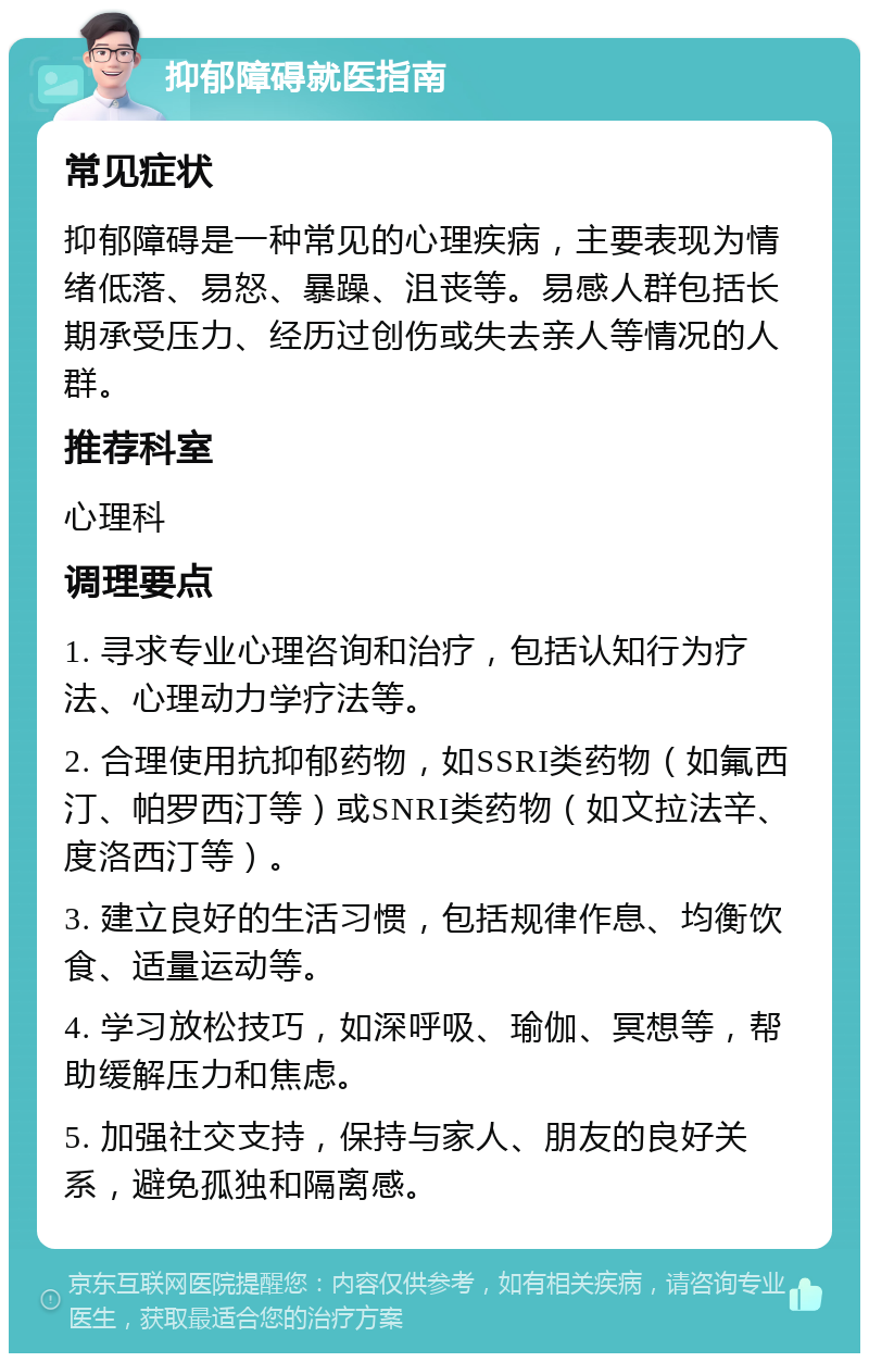 抑郁障碍就医指南 常见症状 抑郁障碍是一种常见的心理疾病，主要表现为情绪低落、易怒、暴躁、沮丧等。易感人群包括长期承受压力、经历过创伤或失去亲人等情况的人群。 推荐科室 心理科 调理要点 1. 寻求专业心理咨询和治疗，包括认知行为疗法、心理动力学疗法等。 2. 合理使用抗抑郁药物，如SSRI类药物（如氟西汀、帕罗西汀等）或SNRI类药物（如文拉法辛、度洛西汀等）。 3. 建立良好的生活习惯，包括规律作息、均衡饮食、适量运动等。 4. 学习放松技巧，如深呼吸、瑜伽、冥想等，帮助缓解压力和焦虑。 5. 加强社交支持，保持与家人、朋友的良好关系，避免孤独和隔离感。