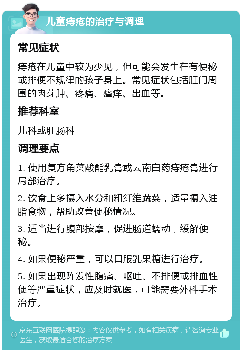 儿童痔疮的治疗与调理 常见症状 痔疮在儿童中较为少见，但可能会发生在有便秘或排便不规律的孩子身上。常见症状包括肛门周围的肉芽肿、疼痛、瘙痒、出血等。 推荐科室 儿科或肛肠科 调理要点 1. 使用复方角菜酸酯乳膏或云南白药痔疮膏进行局部治疗。 2. 饮食上多摄入水分和粗纤维蔬菜，适量摄入油脂食物，帮助改善便秘情况。 3. 适当进行腹部按摩，促进肠道蠕动，缓解便秘。 4. 如果便秘严重，可以口服乳果糖进行治疗。 5. 如果出现阵发性腹痛、呕吐、不排便或排血性便等严重症状，应及时就医，可能需要外科手术治疗。