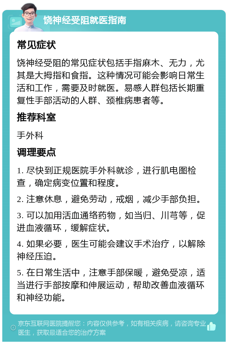 饶神经受阻就医指南 常见症状 饶神经受阻的常见症状包括手指麻木、无力，尤其是大拇指和食指。这种情况可能会影响日常生活和工作，需要及时就医。易感人群包括长期重复性手部活动的人群、颈椎病患者等。 推荐科室 手外科 调理要点 1. 尽快到正规医院手外科就诊，进行肌电图检查，确定病变位置和程度。 2. 注意休息，避免劳动，戒烟，减少手部负担。 3. 可以加用活血通络药物，如当归、川芎等，促进血液循环，缓解症状。 4. 如果必要，医生可能会建议手术治疗，以解除神经压迫。 5. 在日常生活中，注意手部保暖，避免受凉，适当进行手部按摩和伸展运动，帮助改善血液循环和神经功能。