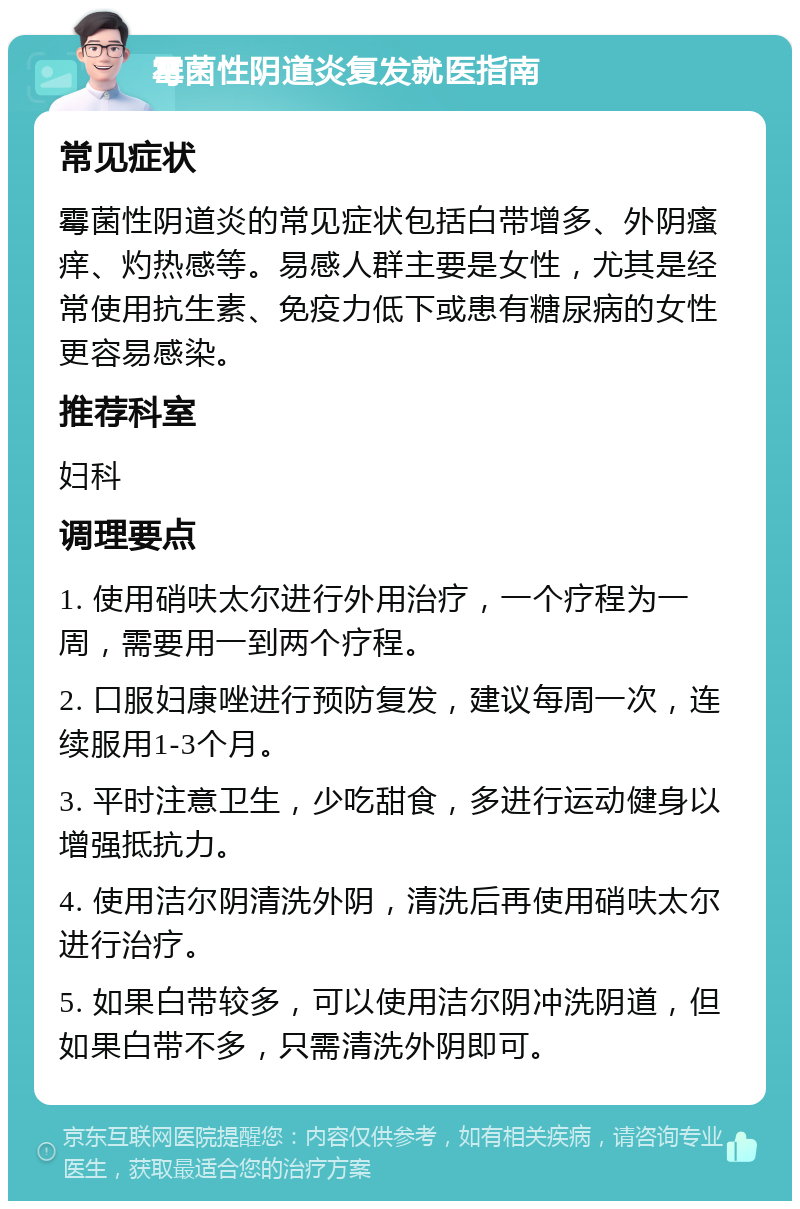 霉菌性阴道炎复发就医指南 常见症状 霉菌性阴道炎的常见症状包括白带增多、外阴瘙痒、灼热感等。易感人群主要是女性，尤其是经常使用抗生素、免疫力低下或患有糖尿病的女性更容易感染。 推荐科室 妇科 调理要点 1. 使用硝呋太尔进行外用治疗，一个疗程为一周，需要用一到两个疗程。 2. 口服妇康唑进行预防复发，建议每周一次，连续服用1-3个月。 3. 平时注意卫生，少吃甜食，多进行运动健身以增强抵抗力。 4. 使用洁尔阴清洗外阴，清洗后再使用硝呋太尔进行治疗。 5. 如果白带较多，可以使用洁尔阴冲洗阴道，但如果白带不多，只需清洗外阴即可。