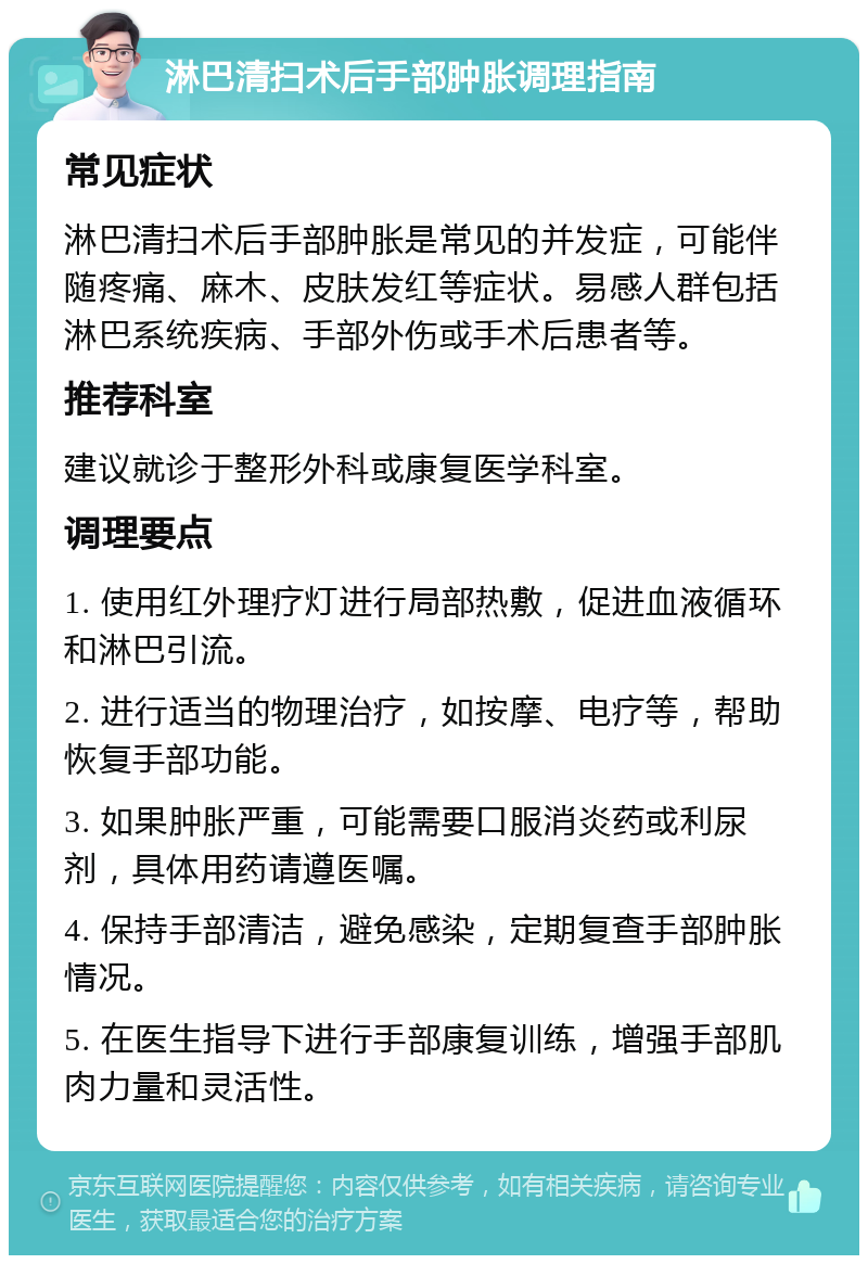 淋巴清扫术后手部肿胀调理指南 常见症状 淋巴清扫术后手部肿胀是常见的并发症，可能伴随疼痛、麻木、皮肤发红等症状。易感人群包括淋巴系统疾病、手部外伤或手术后患者等。 推荐科室 建议就诊于整形外科或康复医学科室。 调理要点 1. 使用红外理疗灯进行局部热敷，促进血液循环和淋巴引流。 2. 进行适当的物理治疗，如按摩、电疗等，帮助恢复手部功能。 3. 如果肿胀严重，可能需要口服消炎药或利尿剂，具体用药请遵医嘱。 4. 保持手部清洁，避免感染，定期复查手部肿胀情况。 5. 在医生指导下进行手部康复训练，增强手部肌肉力量和灵活性。