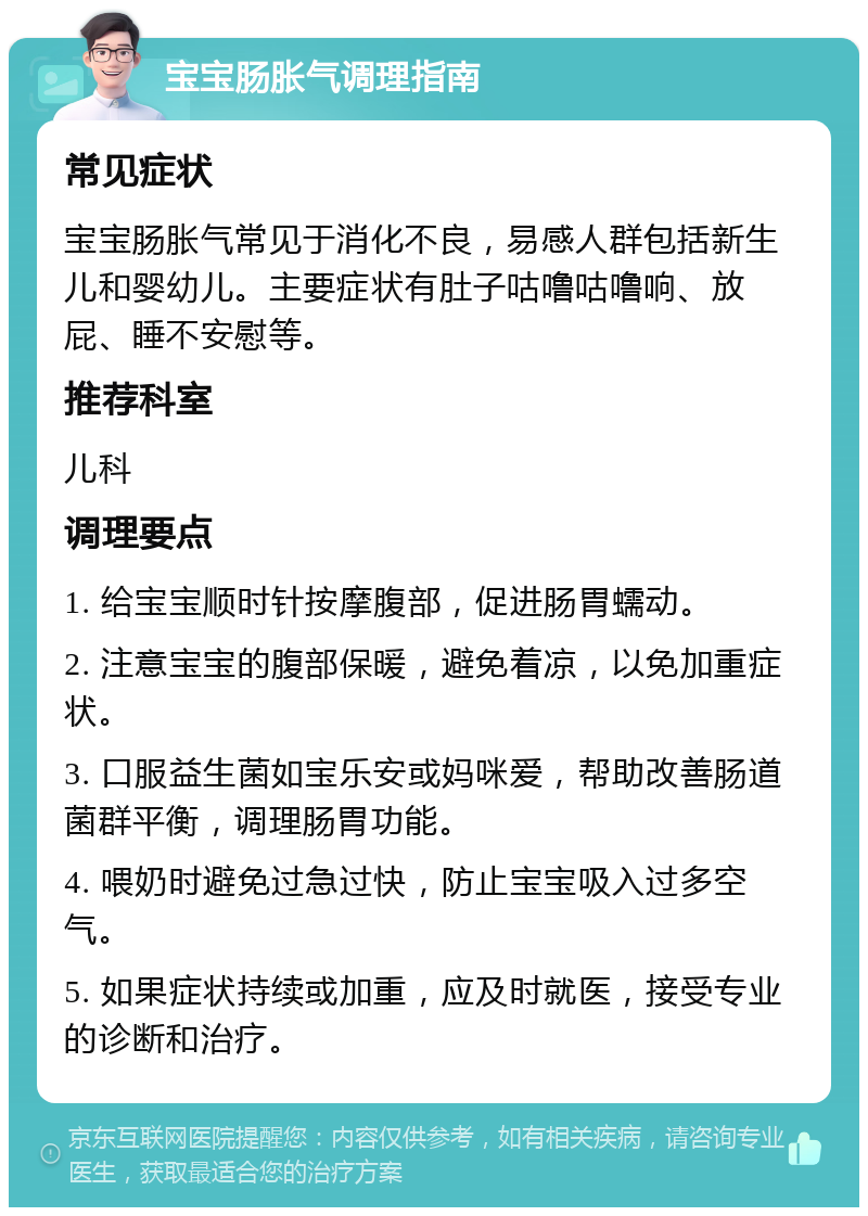 宝宝肠胀气调理指南 常见症状 宝宝肠胀气常见于消化不良，易感人群包括新生儿和婴幼儿。主要症状有肚子咕噜咕噜响、放屁、睡不安慰等。 推荐科室 儿科 调理要点 1. 给宝宝顺时针按摩腹部，促进肠胃蠕动。 2. 注意宝宝的腹部保暖，避免着凉，以免加重症状。 3. 口服益生菌如宝乐安或妈咪爱，帮助改善肠道菌群平衡，调理肠胃功能。 4. 喂奶时避免过急过快，防止宝宝吸入过多空气。 5. 如果症状持续或加重，应及时就医，接受专业的诊断和治疗。