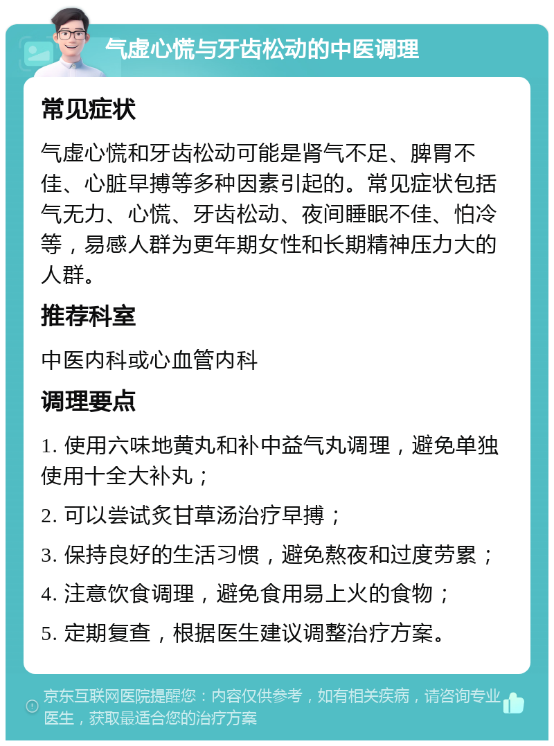 气虚心慌与牙齿松动的中医调理 常见症状 气虚心慌和牙齿松动可能是肾气不足、脾胃不佳、心脏早搏等多种因素引起的。常见症状包括气无力、心慌、牙齿松动、夜间睡眠不佳、怕冷等，易感人群为更年期女性和长期精神压力大的人群。 推荐科室 中医内科或心血管内科 调理要点 1. 使用六味地黄丸和补中益气丸调理，避免单独使用十全大补丸； 2. 可以尝试炙甘草汤治疗早搏； 3. 保持良好的生活习惯，避免熬夜和过度劳累； 4. 注意饮食调理，避免食用易上火的食物； 5. 定期复查，根据医生建议调整治疗方案。