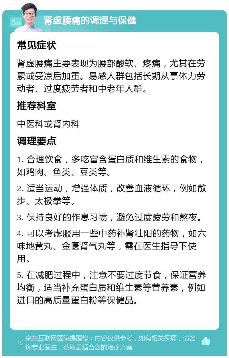 肾虚腰痛的调理与保健 常见症状 肾虚腰痛主要表现为腰部酸软、疼痛，尤其在劳累或受凉后加重。易感人群包括长期从事体力劳动者、过度疲劳者和中老年人群。 推荐科室 中医科或肾内科 调理要点 1. 合理饮食，多吃富含蛋白质和维生素的食物，如鸡肉、鱼类、豆类等。 2. 适当运动，增强体质，改善血液循环，例如散步、太极拳等。 3. 保持良好的作息习惯，避免过度疲劳和熬夜。 4. 可以考虑服用一些中药补肾壮阳的药物，如六味地黄丸、金匮肾气丸等，需在医生指导下使用。 5. 在减肥过程中，注意不要过度节食，保证营养均衡，适当补充蛋白质和维生素等营养素，例如进口的高质量蛋白粉等保健品。