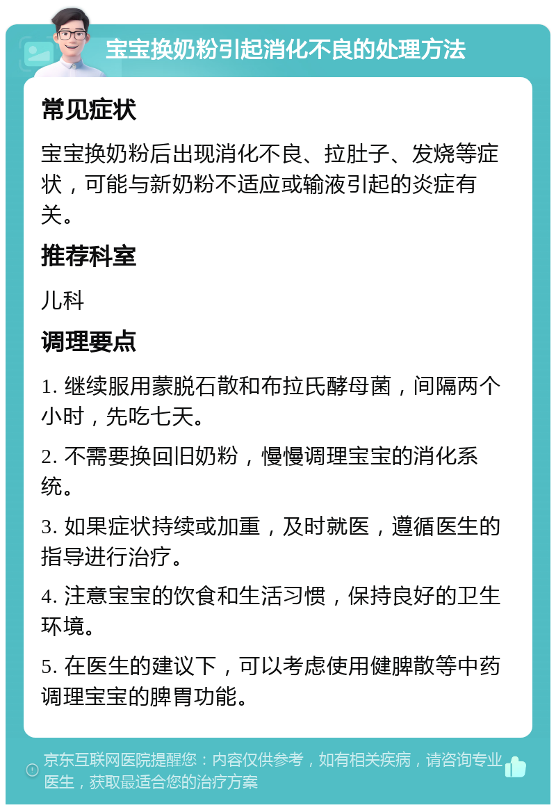 宝宝换奶粉引起消化不良的处理方法 常见症状 宝宝换奶粉后出现消化不良、拉肚子、发烧等症状，可能与新奶粉不适应或输液引起的炎症有关。 推荐科室 儿科 调理要点 1. 继续服用蒙脱石散和布拉氏酵母菌，间隔两个小时，先吃七天。 2. 不需要换回旧奶粉，慢慢调理宝宝的消化系统。 3. 如果症状持续或加重，及时就医，遵循医生的指导进行治疗。 4. 注意宝宝的饮食和生活习惯，保持良好的卫生环境。 5. 在医生的建议下，可以考虑使用健脾散等中药调理宝宝的脾胃功能。