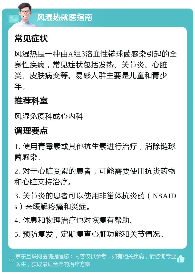 风湿热就医指南 常见症状 风湿热是一种由A组β溶血性链球菌感染引起的全身性疾病，常见症状包括发热、关节炎、心脏炎、皮肤病变等。易感人群主要是儿童和青少年。 推荐科室 风湿免疫科或心内科 调理要点 1. 使用青霉素或其他抗生素进行治疗，消除链球菌感染。 2. 对于心脏受累的患者，可能需要使用抗炎药物和心脏支持治疗。 3. 关节炎的患者可以使用非甾体抗炎药（NSAIDs）来缓解疼痛和炎症。 4. 休息和物理治疗也对恢复有帮助。 5. 预防复发，定期复查心脏功能和关节情况。