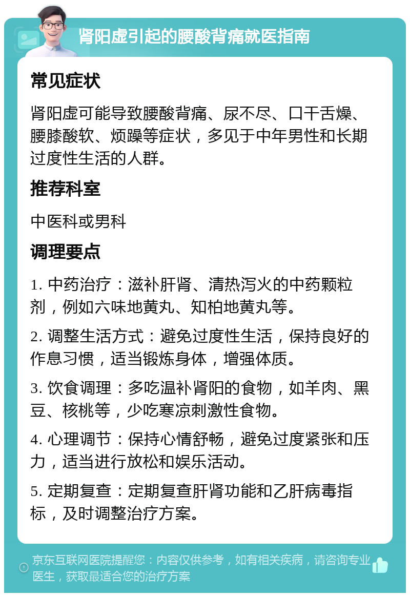 肾阳虚引起的腰酸背痛就医指南 常见症状 肾阳虚可能导致腰酸背痛、尿不尽、口干舌燥、腰膝酸软、烦躁等症状，多见于中年男性和长期过度性生活的人群。 推荐科室 中医科或男科 调理要点 1. 中药治疗：滋补肝肾、清热泻火的中药颗粒剂，例如六味地黄丸、知柏地黄丸等。 2. 调整生活方式：避免过度性生活，保持良好的作息习惯，适当锻炼身体，增强体质。 3. 饮食调理：多吃温补肾阳的食物，如羊肉、黑豆、核桃等，少吃寒凉刺激性食物。 4. 心理调节：保持心情舒畅，避免过度紧张和压力，适当进行放松和娱乐活动。 5. 定期复查：定期复查肝肾功能和乙肝病毒指标，及时调整治疗方案。