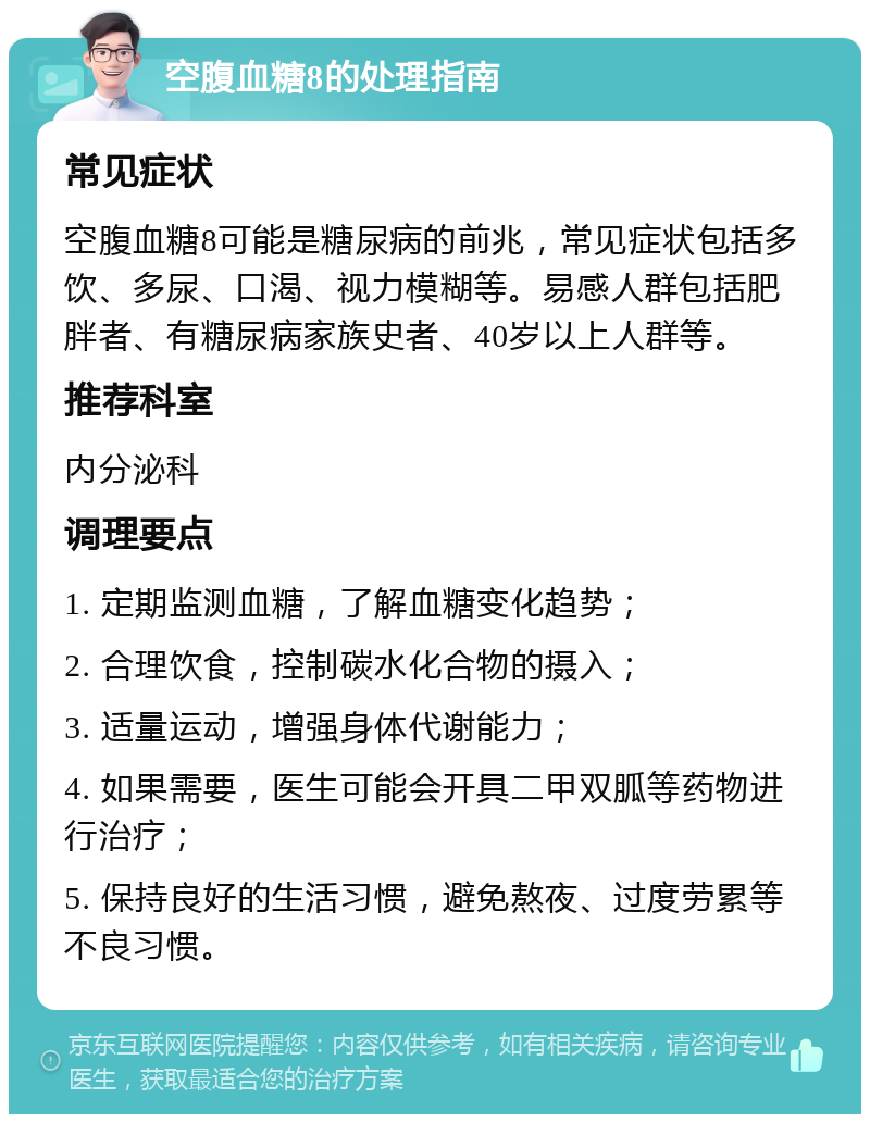 空腹血糖8的处理指南 常见症状 空腹血糖8可能是糖尿病的前兆，常见症状包括多饮、多尿、口渴、视力模糊等。易感人群包括肥胖者、有糖尿病家族史者、40岁以上人群等。 推荐科室 内分泌科 调理要点 1. 定期监测血糖，了解血糖变化趋势； 2. 合理饮食，控制碳水化合物的摄入； 3. 适量运动，增强身体代谢能力； 4. 如果需要，医生可能会开具二甲双胍等药物进行治疗； 5. 保持良好的生活习惯，避免熬夜、过度劳累等不良习惯。