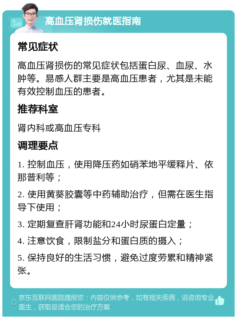 高血压肾损伤就医指南 常见症状 高血压肾损伤的常见症状包括蛋白尿、血尿、水肿等。易感人群主要是高血压患者，尤其是未能有效控制血压的患者。 推荐科室 肾内科或高血压专科 调理要点 1. 控制血压，使用降压药如硝苯地平缓释片、依那普利等； 2. 使用黄葵胶囊等中药辅助治疗，但需在医生指导下使用； 3. 定期复查肝肾功能和24小时尿蛋白定量； 4. 注意饮食，限制盐分和蛋白质的摄入； 5. 保持良好的生活习惯，避免过度劳累和精神紧张。