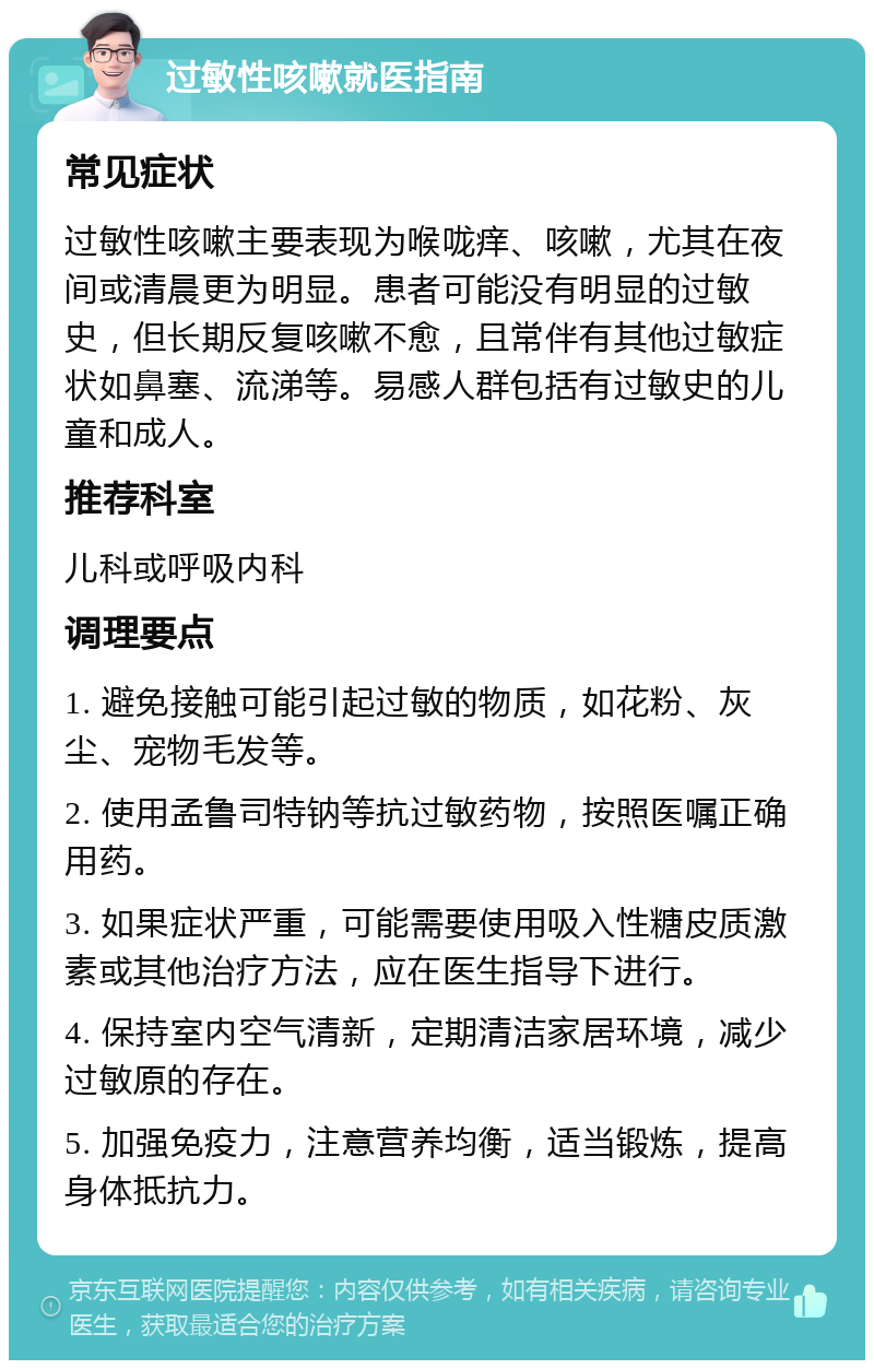 过敏性咳嗽就医指南 常见症状 过敏性咳嗽主要表现为喉咙痒、咳嗽，尤其在夜间或清晨更为明显。患者可能没有明显的过敏史，但长期反复咳嗽不愈，且常伴有其他过敏症状如鼻塞、流涕等。易感人群包括有过敏史的儿童和成人。 推荐科室 儿科或呼吸内科 调理要点 1. 避免接触可能引起过敏的物质，如花粉、灰尘、宠物毛发等。 2. 使用孟鲁司特钠等抗过敏药物，按照医嘱正确用药。 3. 如果症状严重，可能需要使用吸入性糖皮质激素或其他治疗方法，应在医生指导下进行。 4. 保持室内空气清新，定期清洁家居环境，减少过敏原的存在。 5. 加强免疫力，注意营养均衡，适当锻炼，提高身体抵抗力。